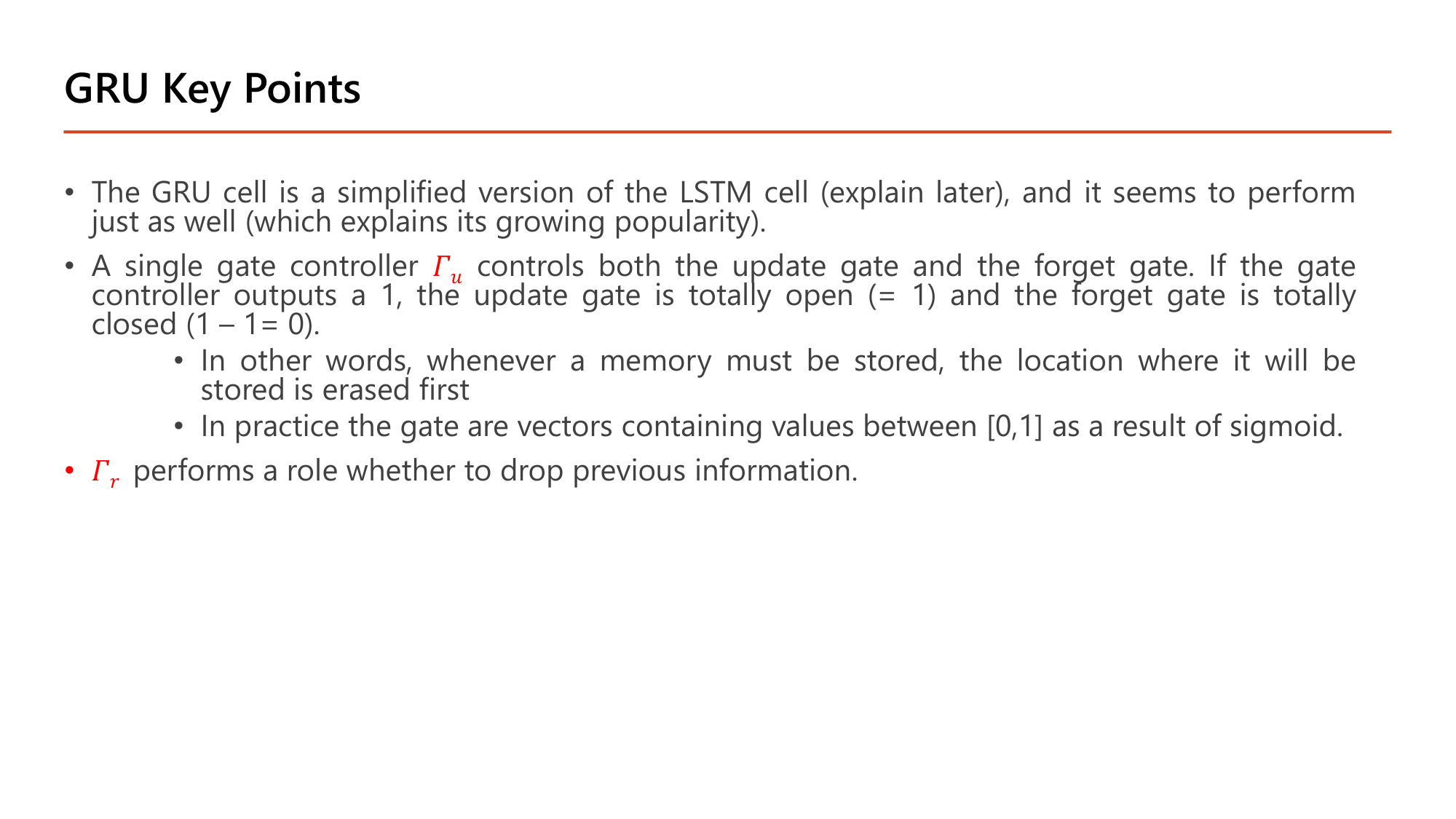 Slide: GRU Key Points. The GRU cell is a simplified version of the LSTM cell and seems to perform just as well. A single gate controller Gamma_u controls both the update gate and the forget gate: if it outputs 1, the update gate is totally open (= 1) and the forget gate is totally closed (1 - 1 = 0); whenever a memory must be stored, the location where it will be stored is erased first. In practice the gates are vectors with values in [0,1] as a result of sigmoid. Gamma_r performs a role whether to drop previous information