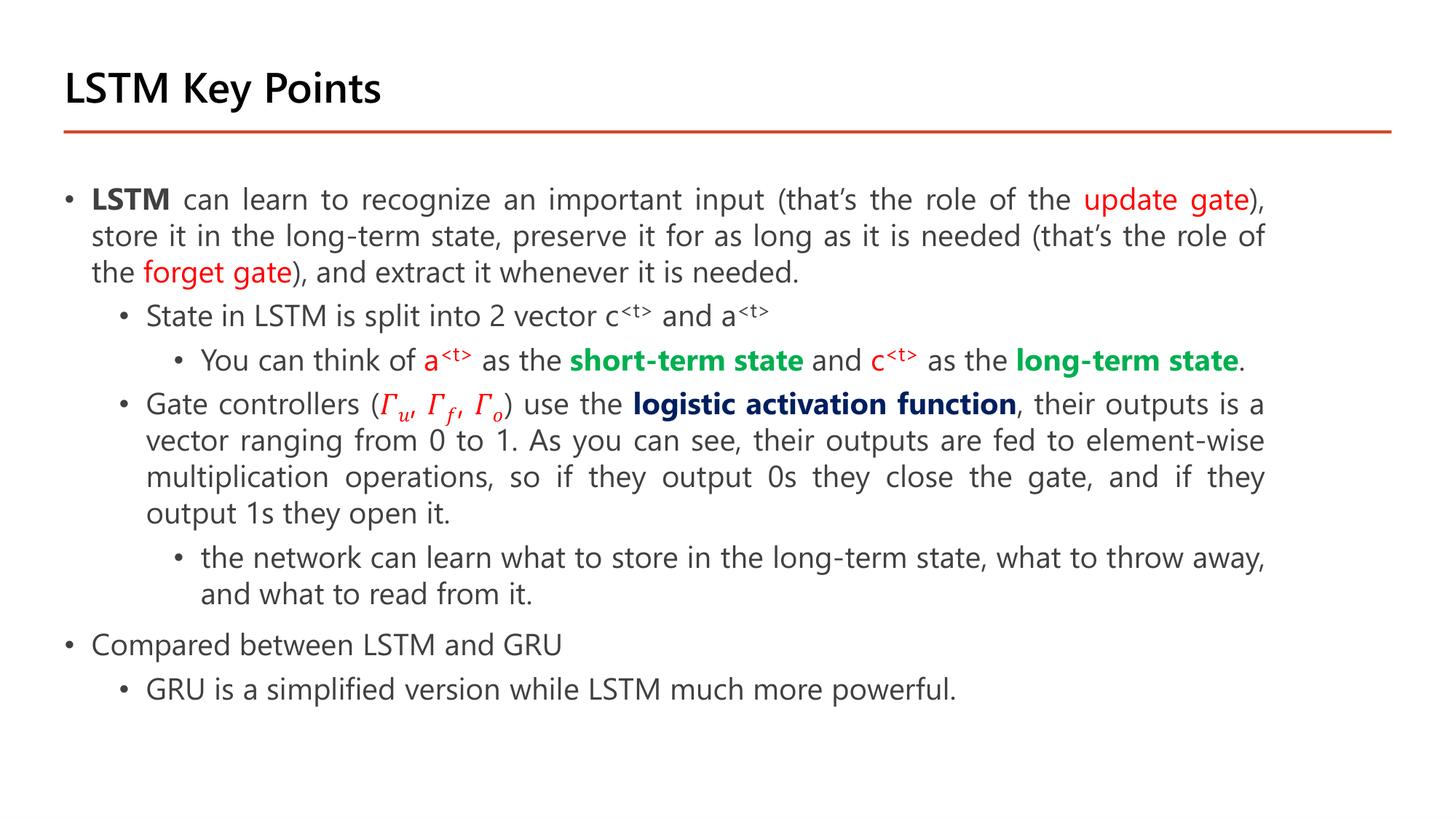Slide: LSTM Key Points. LSTM can learn to recognize an important input (update gate), store it in the long-term state, preserve it for as long as needed (forget gate), and extract it whenever needed. State is split into 2 vectors c<t> and a<t>: a<t> is the short-term state and c<t> the long-term state. Gate controllers (Gamma_u, Gamma_f, Gamma_o) use the logistic activation function, outputs range from 0 to 1 and are fed to element-wise multiplication: 0 closes the gate, 1 opens it. The network learns what to store, what to throw away, and what to read. GRU is a simplified version while LSTM is much more powerful