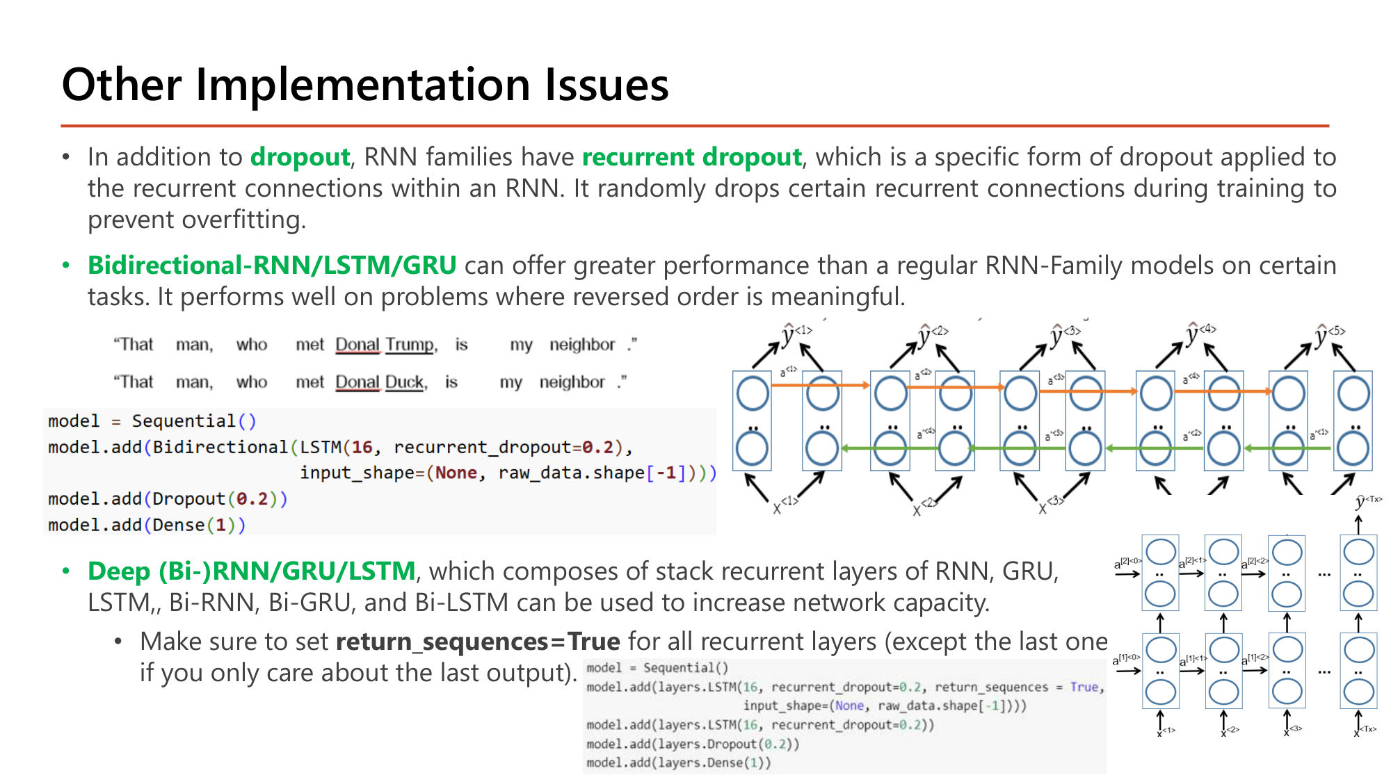Slide: Other Implementation Issues. In addition to dropout, RNN families have recurrent dropout, applied to the recurrent connections. Bidirectional-RNN/LSTM/GRU can offer greater performance on tasks where reversed order is meaningful; example sentences differing after the name. Code: model.add(Bidirectional(LSTM(16, recurrent_dropout=0.2), input_shape=(None, raw_data.shape[-1]))); model.add(Dropout(0.2)); model.add(Dense(1)). Deep (Bi-)RNN/GRU/LSTM stack recurrent layers to increase network capacity; set return_sequences=True for all recurrent layers except the last. Code: LSTM(16, recurrent_dropout=0.2, return_sequences=True, input_shape=...); LSTM(16, recurrent_dropout=0.2); Dropout(0.2); Dense(1)