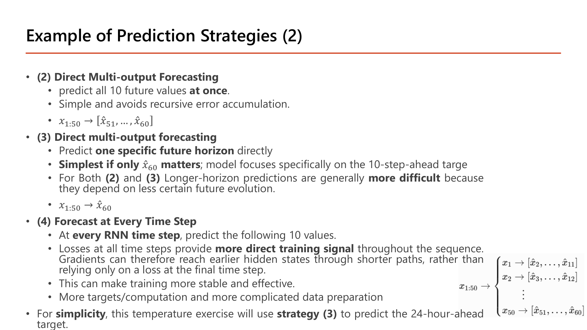 Slide: Example of Prediction Strategies (2). (2) Direct multi-output forecasting: predict all 10 future values at once; avoids recursive error accumulation; x1:50 -> [x51, ..., x60]. (3) Direct forecasting of one specific future horizon: simplest if only x60 matters; x1:50 -> x60. For both (2) and (3) longer-horizon predictions are more difficult. (4) Forecast at every time step: at every RNN time step predict the following 10 values; losses at all time steps provide more direct training signal; gradients reach earlier hidden states through shorter paths; more targets/computation and more complicated data preparation. For simplicity the temperature exercise uses strategy (3) to predict the 24-hour-ahead target