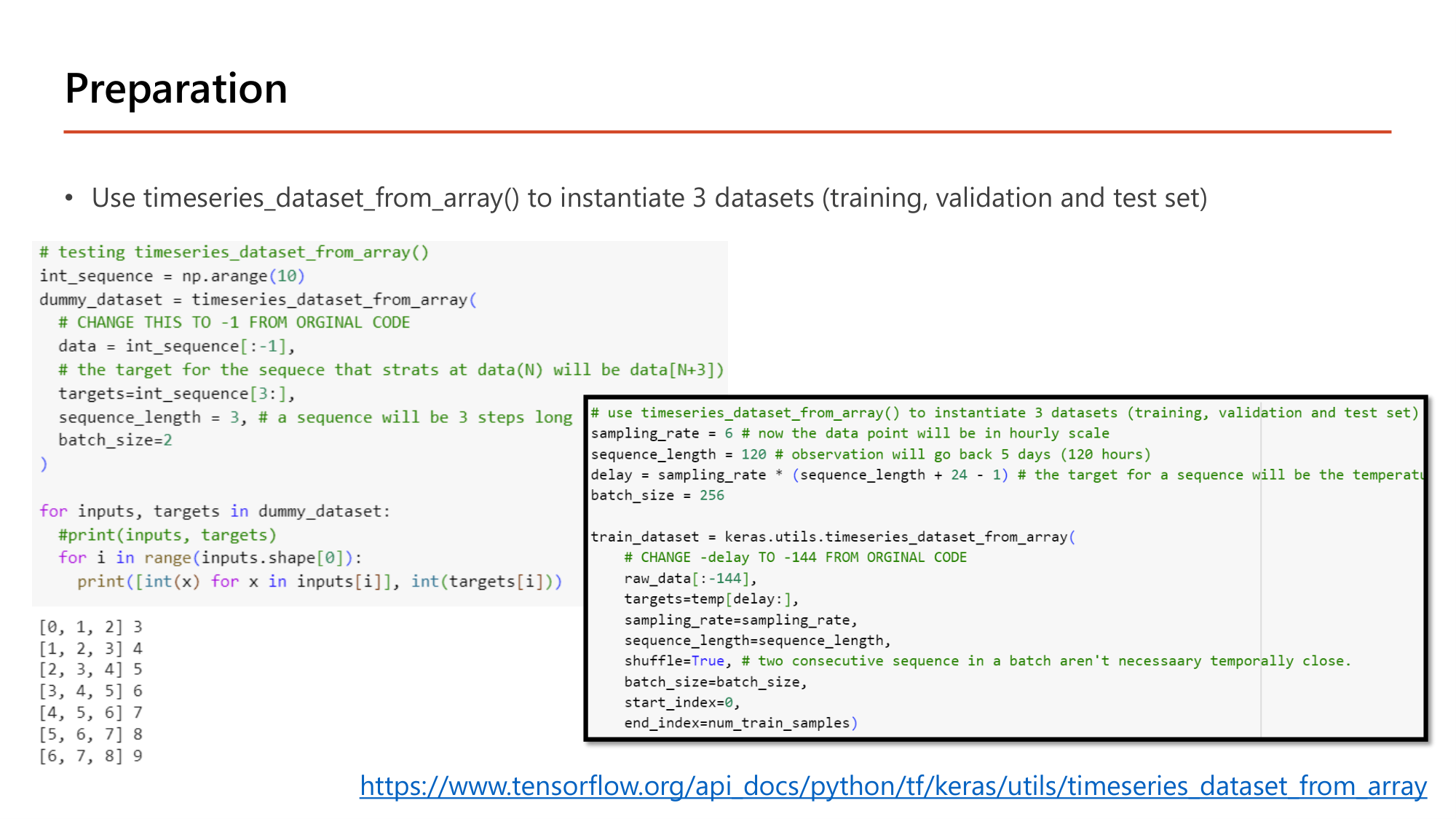 Slide: Preparation. Use timeseries_dataset_from_array() to instantiate 3 datasets (training, validation and test set). Test code: int_sequence = np.arange(10); dummy_dataset = timeseries_dataset_from_array(data=int_sequence[:-1], targets=int_sequence[3:], sequence_length=3, batch_size=2); prints [0,1,2] 3; [1,2,3] 4; ... [6,7,8] 9. Real code: sampling_rate = 6; sequence_length = 120; delay = sampling_rate * (sequence_length + 24 - 1); batch_size = 256; train_dataset = keras.utils.timeseries_dataset_from_array(raw_data[:-144], targets=temp[delay:], sampling_rate=sampling_rate, sequence_length=sequence_length, shuffle=True, batch_size=batch_size, start_index=0, end_index=num_train_samples)