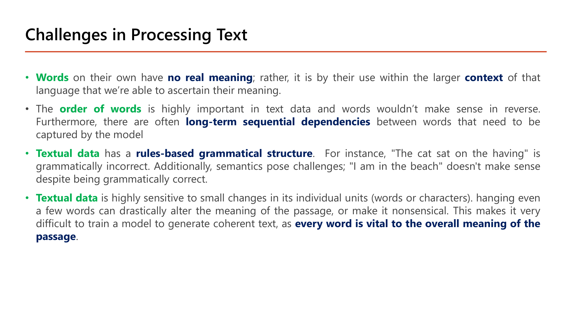 Slide: Challenges in Processing Text. Words on their own have no real meaning; meaning comes from their use within the larger context. The order of words is highly important; there are often long-term sequential dependencies between words. Textual data has a rules-based grammatical structure: The cat sat on the having is grammatically incorrect; I am in the beach does not make sense despite being grammatically correct. Textual data is highly sensitive to small changes in its individual units; every word is vital to the overall meaning of the passage