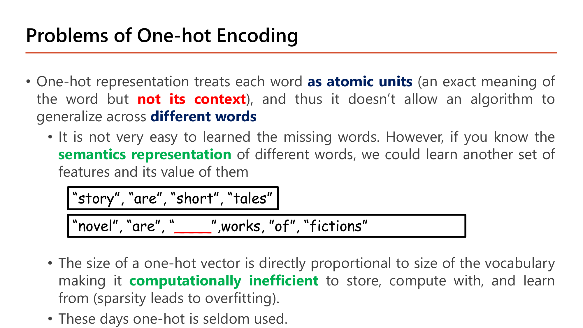 Slide: Problems of One-hot Encoding. One-hot representation treats each word as atomic units (an exact meaning of the word but not its context), so it doesn't allow an algorithm to generalize across different words. It is not easy to learn the missing words; with a semantic representation we could learn features. Example: "story", "are", "short", "tales"; "novel", "are", "____", works, "of", "fictions". The size of a one-hot vector is proportional to vocabulary size making it computationally inefficient to store, compute with and learn from (sparsity leads to overfitting). These days one-hot is seldom used