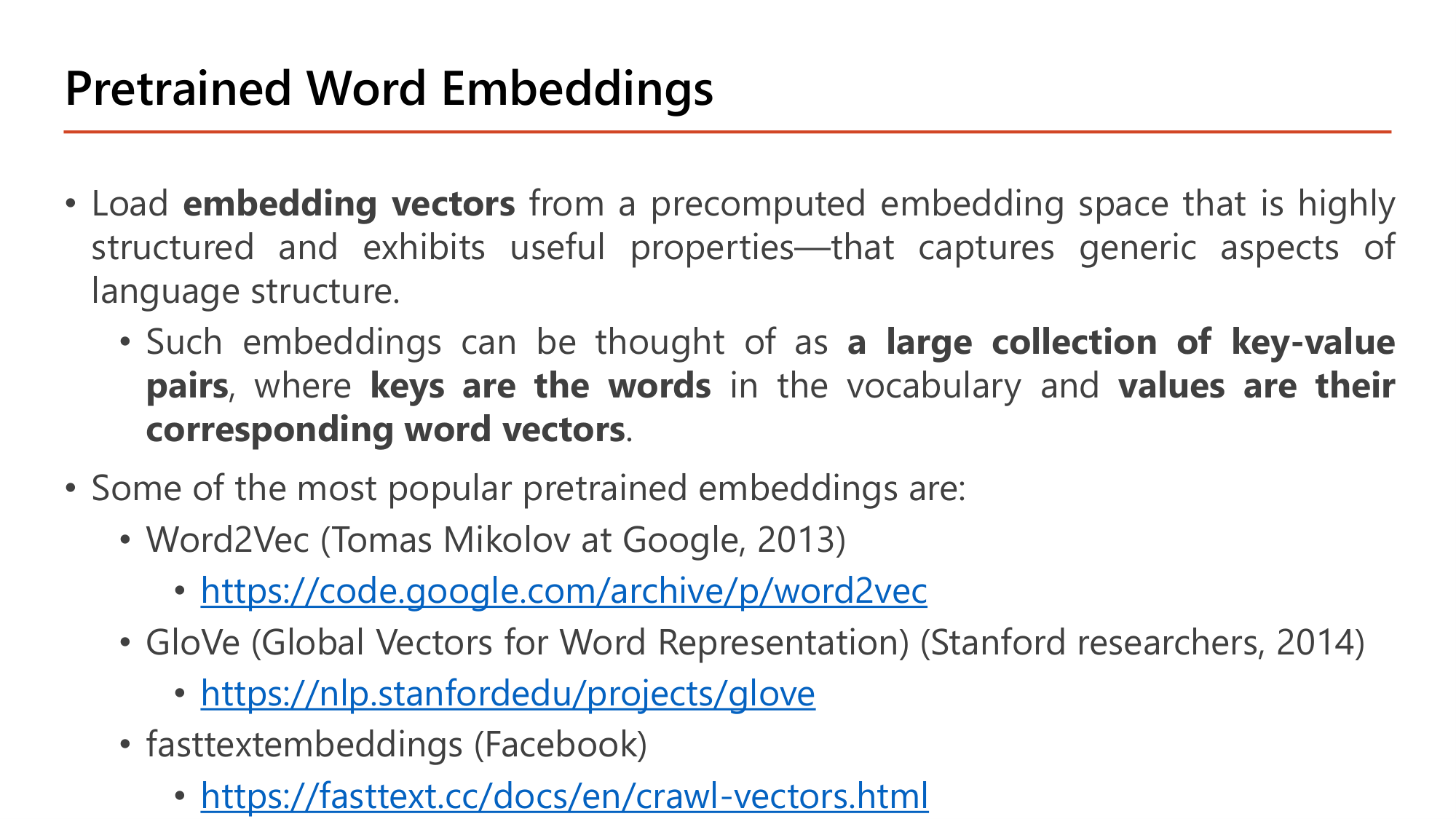 Slide: Pretrained Word Embeddings. Load embedding vectors from a precomputed embedding space that is highly structured and captures generic aspects of language structure. Such embeddings can be thought of as a large collection of key-value pairs, where keys are the words in the vocabulary and values are their corresponding word vectors. Popular pretrained embeddings: Word2Vec (Tomas Mikolov at Google, 2013), GloVe (Global Vectors for Word Representation, Stanford, 2014), fastText embeddings (Facebook)