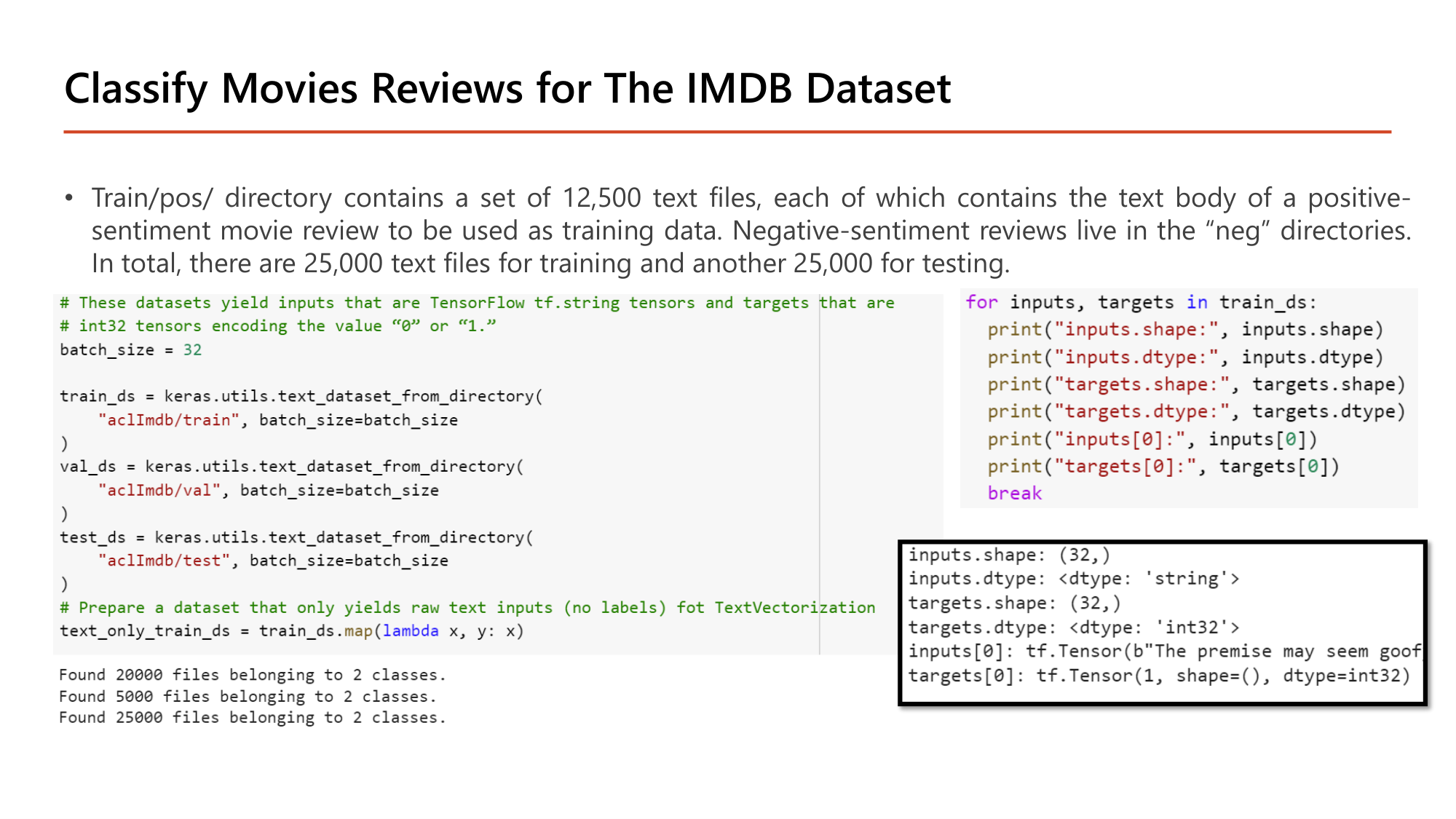 Slide: Classify Movies Reviews for The IMDB Dataset. train/pos/ contains 12,500 text files of positive-sentiment reviews; negative reviews live in neg directories; 25,000 text files for training and 25,000 for testing. Code: batch_size = 32; train_ds = keras.utils.text_dataset_from_directory("aclImdb/train", batch_size=batch_size); val_ds from "aclImdb/val"; test_ds from "aclImdb/test"; text_only_train_ds = train_ds.map(lambda x, y: x). Output: Found 20000 files belonging to 2 classes; Found 5000; Found 25000. inputs.shape (32,), dtype string; targets.shape (32,), dtype int32