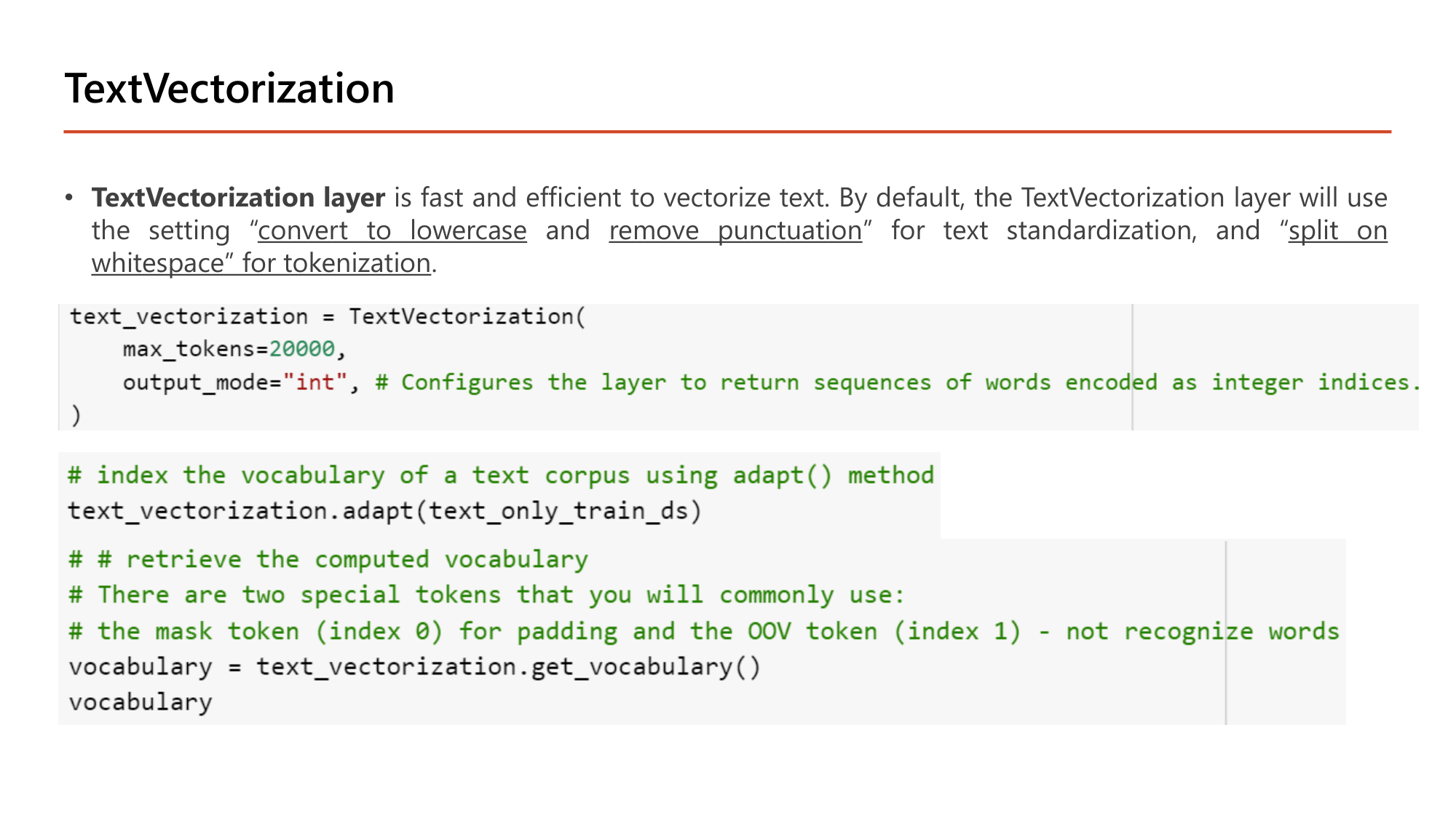 Slide: TextVectorization layer is fast and efficient to vectorize text. By default it uses convert to lowercase and remove punctuation for text standardization, and split on whitespace for tokenization. Code: text_vectorization = TextVectorization(max_tokens=20000, output_mode="int"); text_vectorization.adapt(text_only_train_ds); vocabulary = text_vectorization.get_vocabulary(). Comments: two special tokens, the mask token (index 0) for padding and the OOV token (index 1) for not recognized words