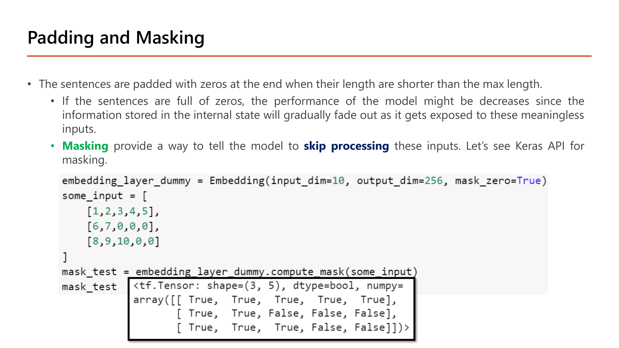 Slide: Padding and Masking. Sentences are padded with zeros at the end when shorter than the max length. If the sentences are full of zeros, performance might decrease since the information in the internal state gradually fades out. Masking provides a way to tell the model to skip processing these inputs. Code: embedding_layer_dummy = Embedding(input_dim=10, output_dim=256, mask_zero=True); some_input = [[1,2,3,4,5],[6,7,0,0,0],[8,9,10,0,0]]; mask_test = embedding_layer_dummy.compute_mask(some_input). Output: tf.Tensor shape (3, 5) dtype bool: [True True True True True], [True True False False False], [True True True False False]