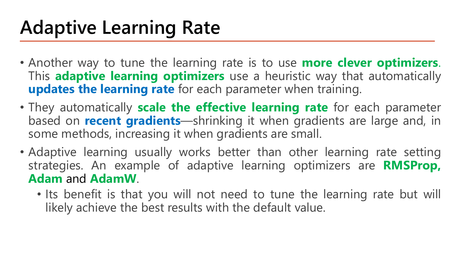 Slide Adaptive Learning Rate: another way to tune the learning rate is to use more clever optimizers; adaptive learning optimizers use a heuristic way that automatically updates the learning rate for each parameter when training; they scale the effective learning rate for each parameter based on recent gradients, shrinking it when gradients are large and in some methods increasing it when gradients are small; examples are RMSProp, Adam and AdamW; the benefit is not needing to tune the learning rate