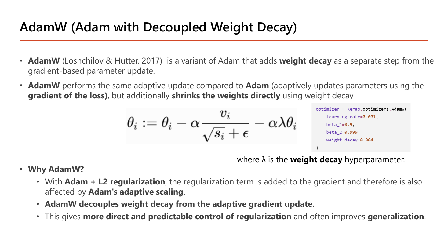 Slide AdamW (Adam with Decoupled Weight Decay): Loshchilov and Hutter 2017 add weight decay as a separate step from the gradient-based parameter update; AdamW performs the same adaptive update as Adam but additionally shrinks the weights directly; the update formula theta minus alpha v over sqrt(s)+epsilon minus alpha lambda theta; Why AdamW: with Adam plus L2 the regularization term is added to the gradient and is affected by Adam's adaptive scaling, AdamW decouples weight decay giving more direct and predictable control of regularization and often improving generalization; with Keras AdamW code