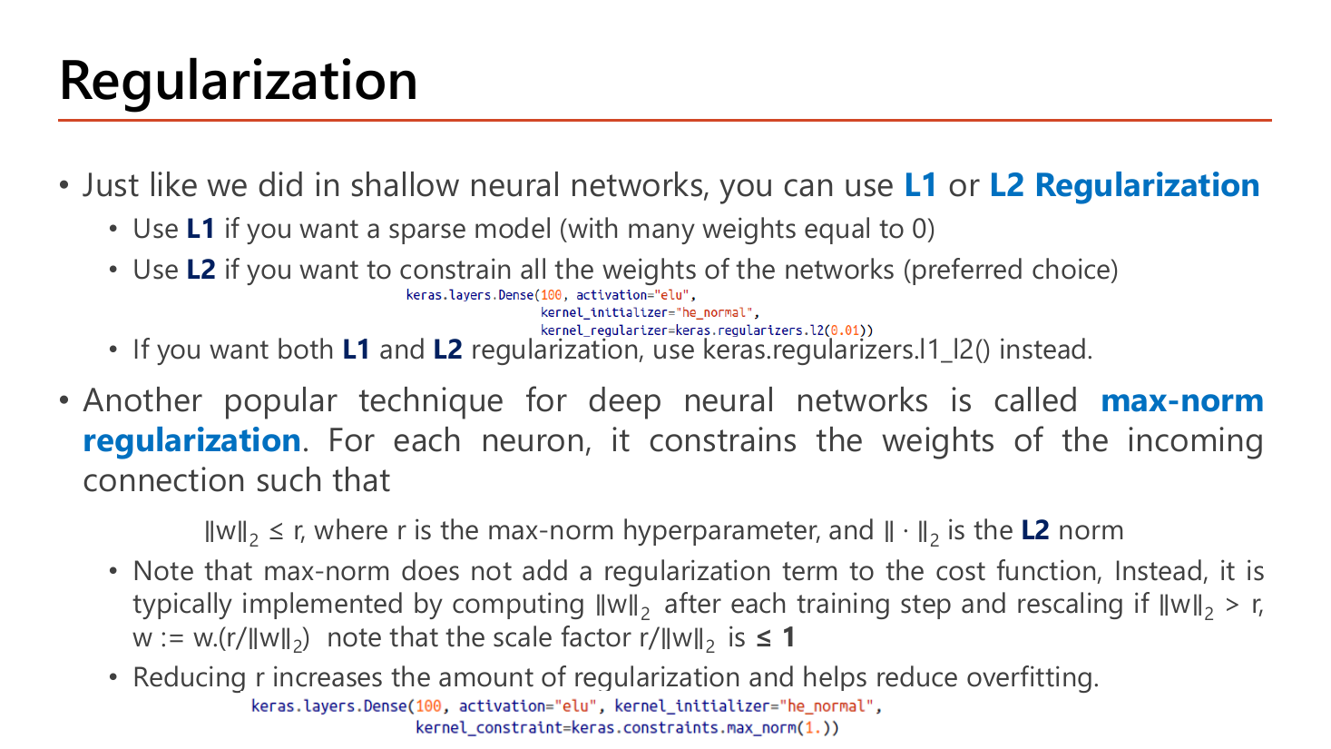 Slide Regularization: use L1 or L2 Regularization as in shallow networks; L1 for a sparse model with many weights equal to zero, L2 to constrain all weights (preferred choice), keras.regularizers.l1_l2() for both; max-norm regularization constrains the incoming weights of each neuron so that the L2 norm of w is at most r, implemented by rescaling w to w times r over the norm after each training step, with reducing r increasing regularization; two Keras Dense layer code snippets are shown
