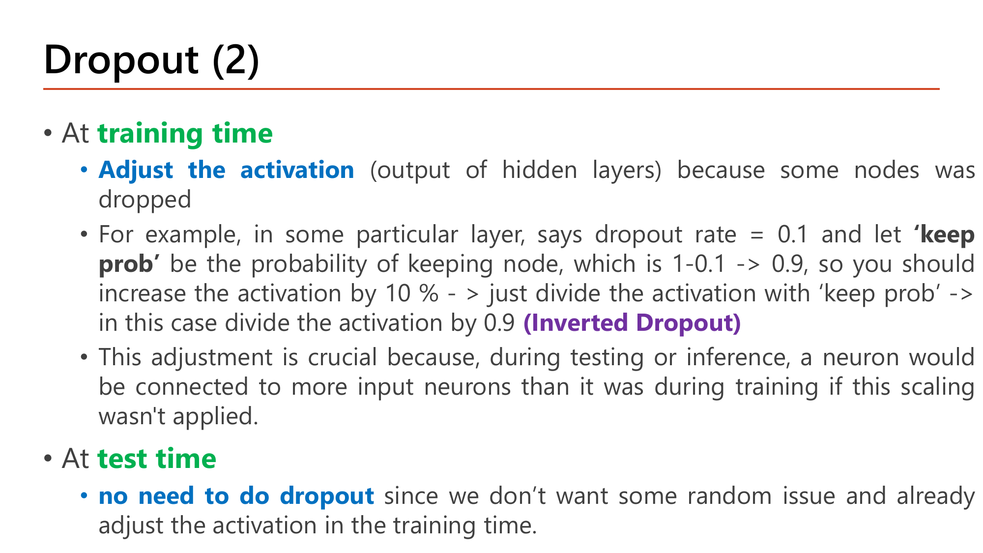Slide Dropout (2): at training time adjust the activation because some nodes were dropped; example with dropout rate 0.1 gives keep prob 0.9 so increase the activation by 10 percent by dividing by keep prob, called Inverted Dropout; this is crucial because at inference a neuron would be connected to more input neurons than during training if the scaling was not applied; at test time no need to do dropout