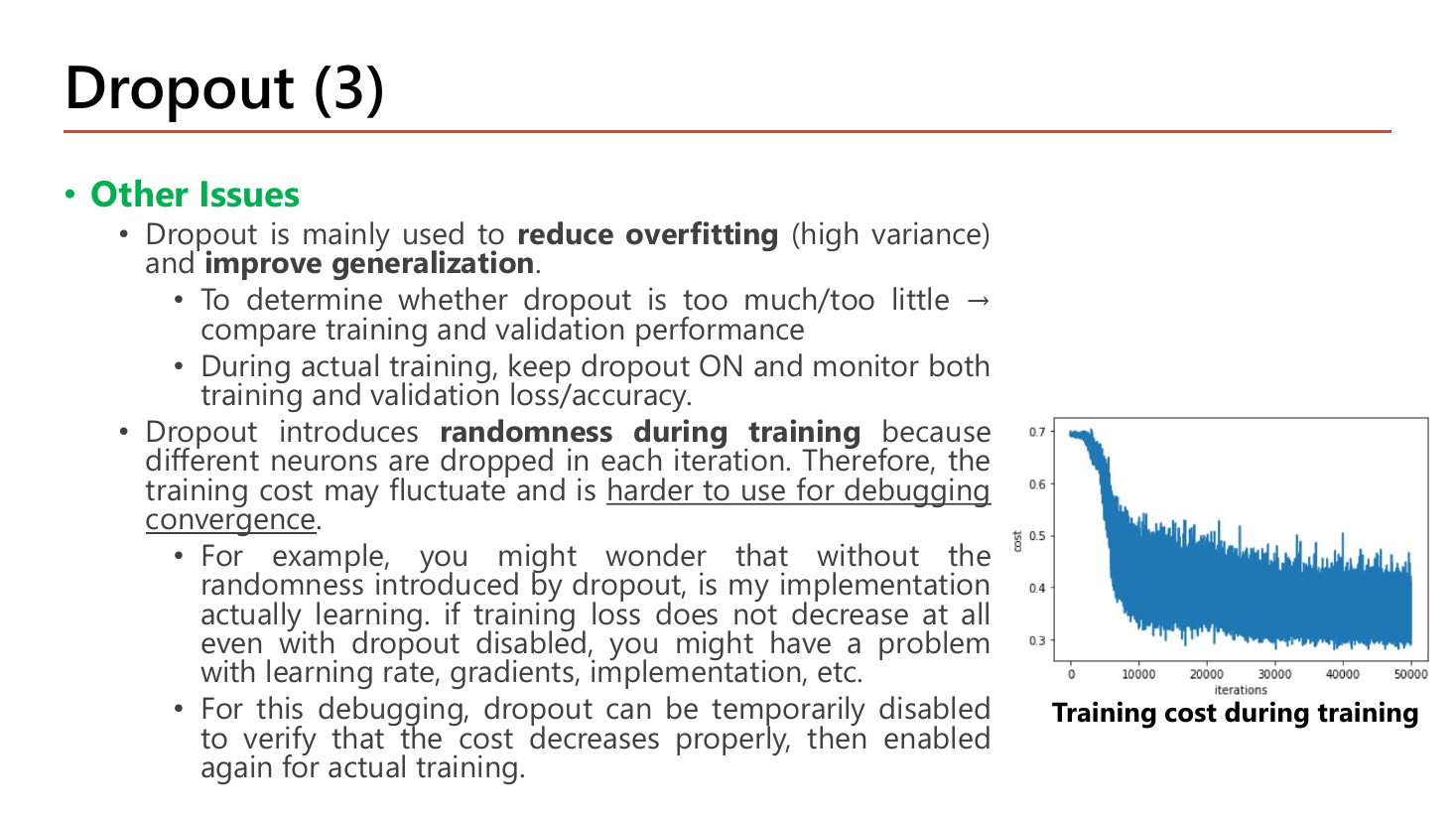 Slide Dropout (3) Other Issues: dropout is mainly used to reduce overfitting (high variance) and improve generalization; to determine whether dropout is too much or too little compare training and validation performance; during actual training keep dropout ON and monitor both losses; dropout introduces randomness during training so the training cost may fluctuate and is harder to use for debugging convergence; dropout can be temporarily disabled to verify the cost decreases then enabled again; with a very noisy training cost plot over 50000 iterations