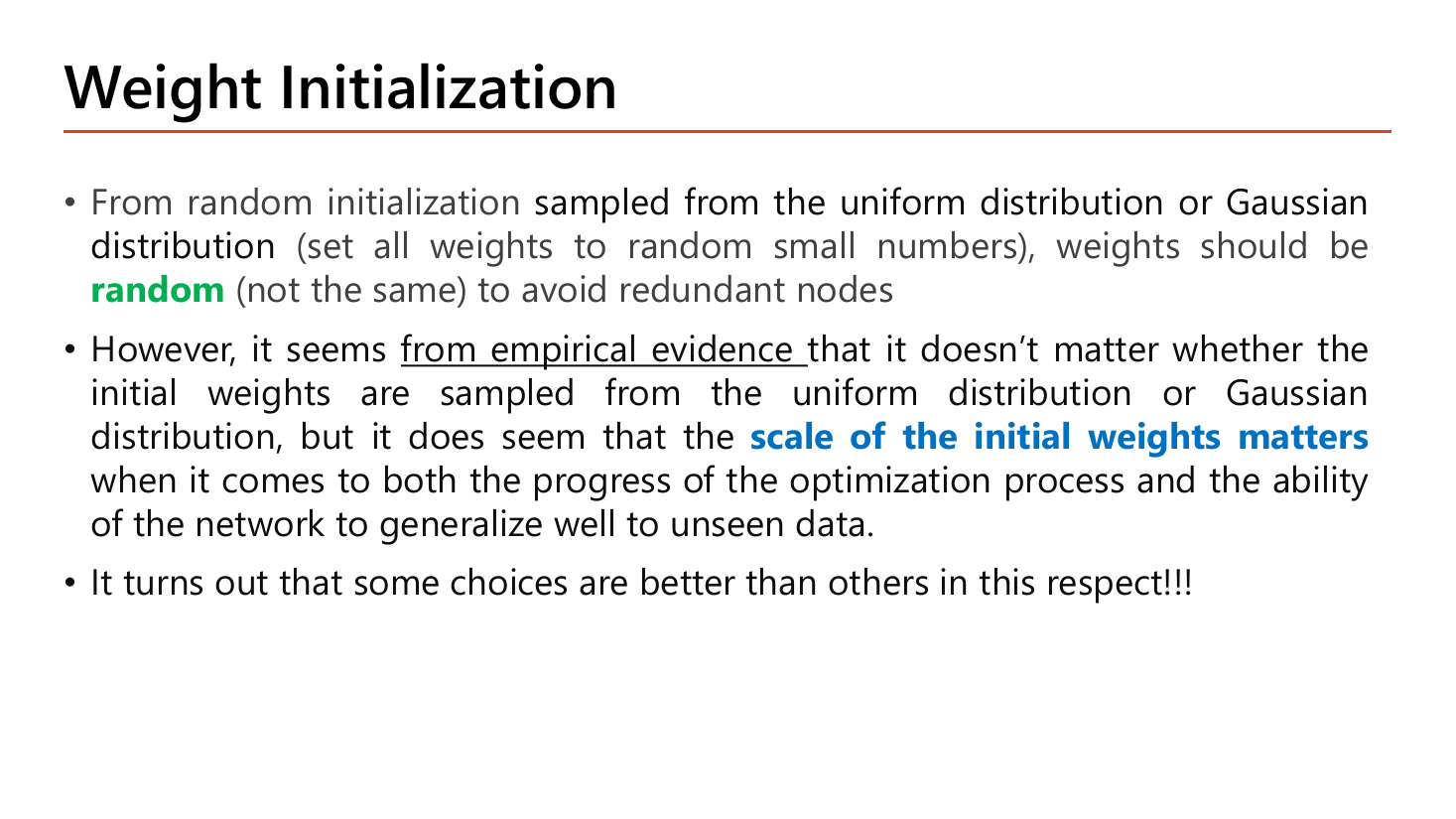 Slide Weight Initialization: weights are sampled from a uniform or Gaussian distribution as small random numbers; they should be random and not the same to avoid redundant nodes; empirical evidence says the choice of uniform versus Gaussian does not matter much but the scale of the initial weights does matter for both optimization progress and generalization