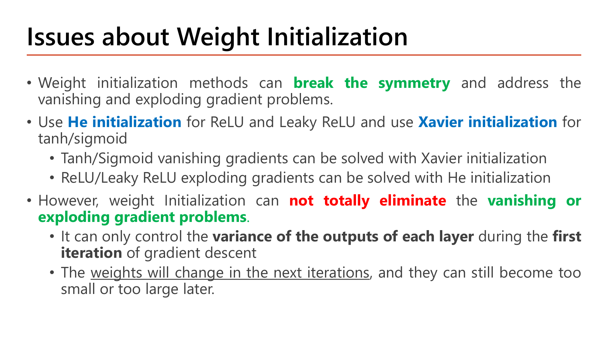 Slide Issues about Weight Initialization: initialization methods can break the symmetry and address vanishing and exploding gradient problems; use He initialization for ReLU and Leaky ReLU and Xavier initialization for tanh and sigmoid; tanh/sigmoid vanishing gradients solved with Xavier; ReLU/Leaky ReLU exploding gradients solved with He; however weight initialization can not totally eliminate the vanishing or exploding gradient problems because it only controls the variance of the outputs of each layer during the first iteration of gradient descent and the weights will change in the next iterations