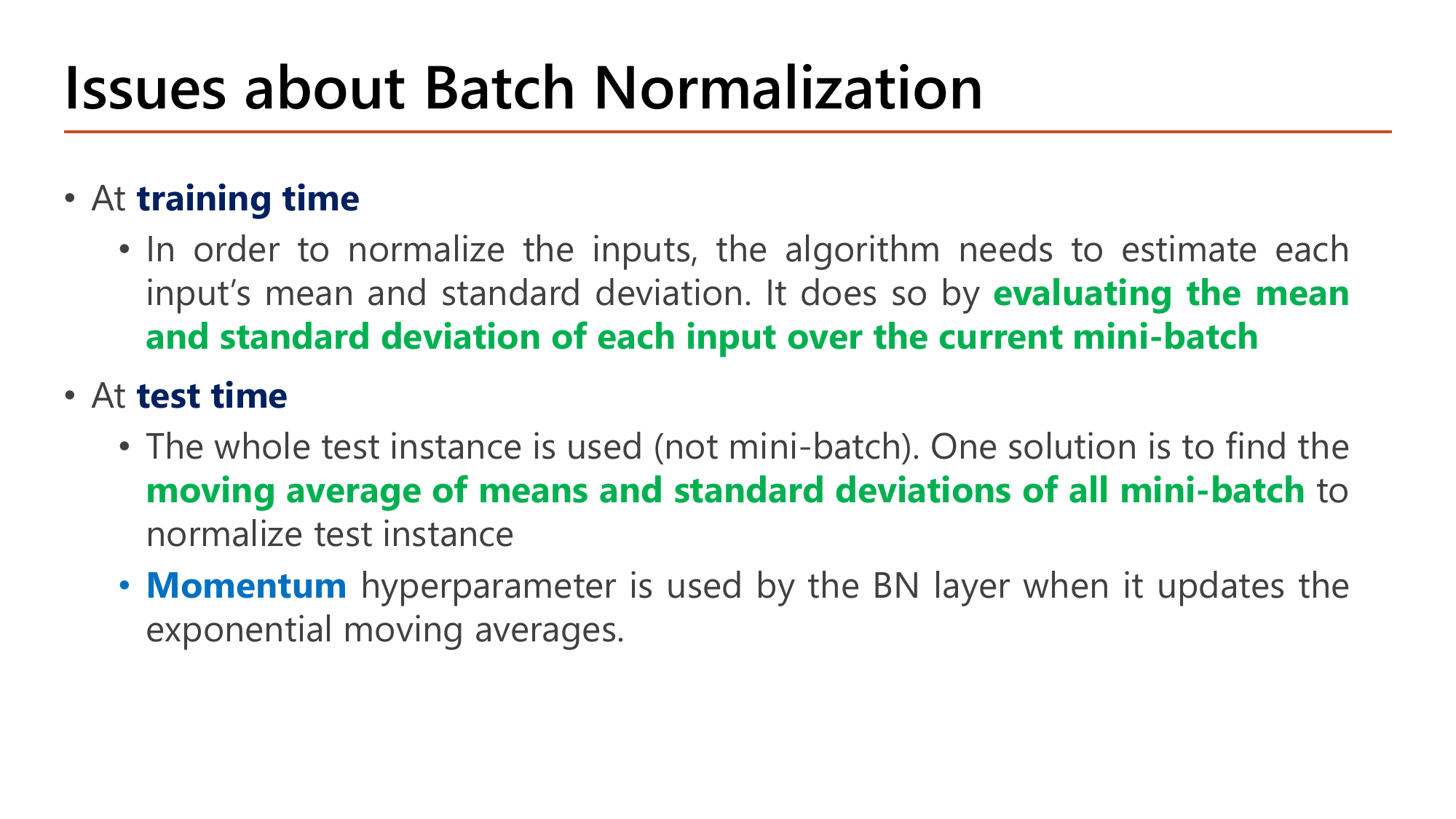 Slide Issues about Batch Normalization: at training time the algorithm estimates each input's mean and standard deviation by evaluating them over the current mini-batch; at test time the whole test instance is used instead of a mini-batch and one solution is to use the moving average of means and standard deviations of all mini-batches to normalize the test instance; a Momentum hyperparameter is used by the BN layer when it updates the exponential moving averages