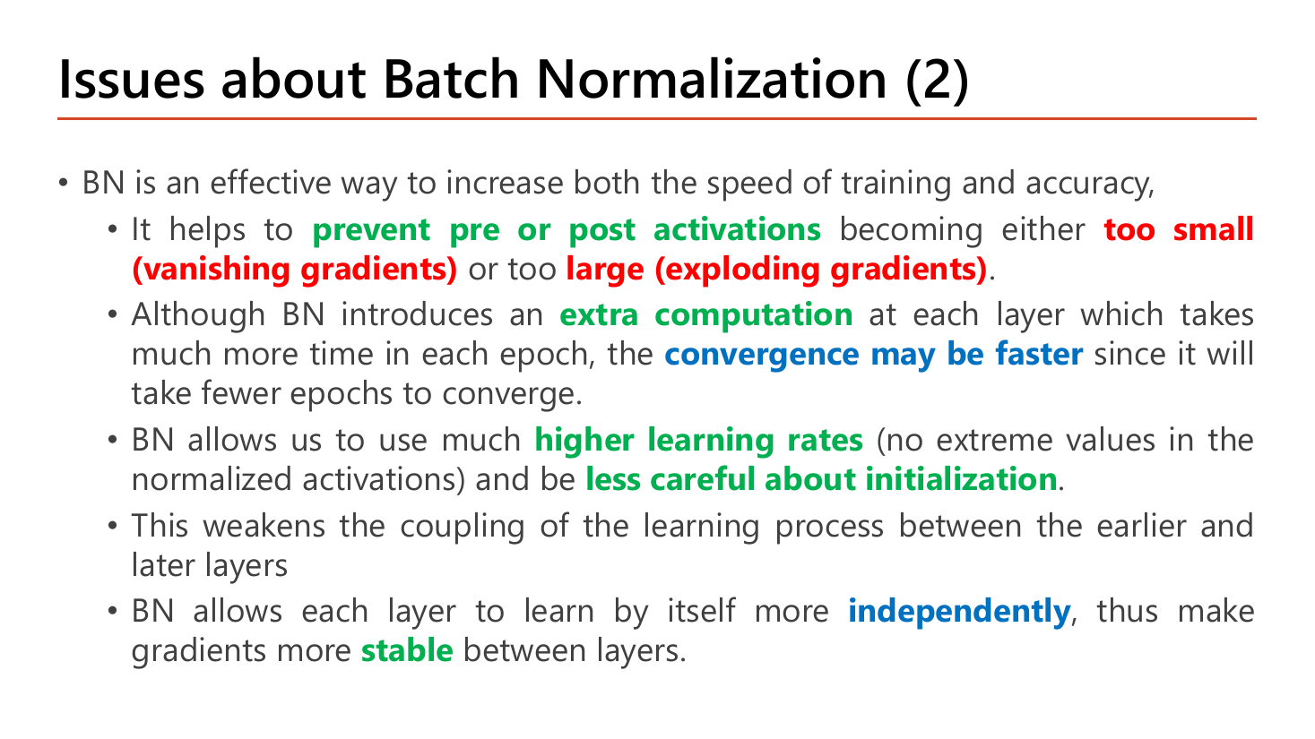 Slide Issues about Batch Normalization (2): BN increases both speed of training and accuracy; it helps prevent pre or post activations becoming too small (vanishing gradients) or too large (exploding gradients); although BN introduces an extra computation at each layer that takes more time per epoch, convergence may be faster since fewer epochs are needed; BN allows much higher learning rates and being less careful about initialization; it weakens the coupling between earlier and later layers; BN allows each layer to learn more independently, making gradients more stable between layers
