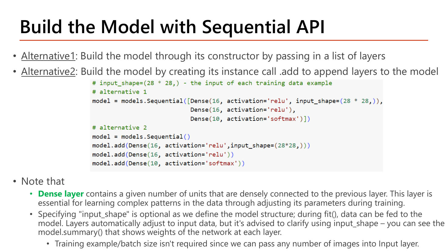 Slide Build the Model with Sequential API: Alternative 1 builds the model through its constructor by passing a list of layers, Alternative 2 creates the instance and calls .add to append layers; the code shows both forms with Dense(16, relu, input_shape=(28*28,)), Dense(16, relu) and Dense(10, softmax); notes explain that a Dense layer contains a given number of units densely connected to the previous layer and is essential for learning complex patterns, that specifying input_shape is optional since layers adjust automatically during fit but is advised so model.summary shows the weights, and that training example or batch size is not required since any number of images can be passed into the Input layer