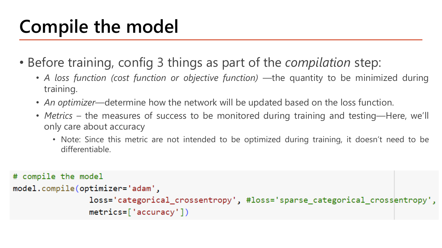 Slide Compile the model: before training, config three things as part of the compilation step, namely a loss function (cost or objective function) which is the quantity to be minimized during training, an optimizer which determines how the network will be updated based on the loss function, and metrics which are the measures of success monitored during training and testing, here only accuracy, with a note that since the metric is not intended to be optimized during training it does not need to be differentiable; the code calls model.compile with optimizer='adam', loss='categorical_crossentropy' with sparse_categorical_crossentropy commented as an alternative, and metrics=['accuracy']