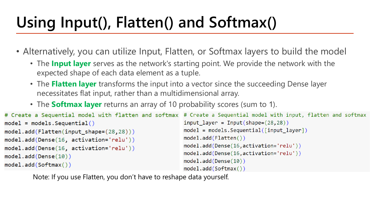 Slide Using Input(), Flatten() and Softmax(): the Input layer serves as the network's starting point where we provide the expected shape of each data element as a tuple; the Flatten layer transforms the input into a vector since the succeeding Dense layer needs flat input rather than a multidimensional array; the Softmax layer returns an array of 10 probability scores summing to 1; two code blocks show a Sequential model with Flatten(input_shape=(28,28)), two Dense(16, relu), Dense(10) and Softmax(), and a variant that first creates input_layer = Input(shape=(28,28)) and passes it to Sequential; a note says if you use Flatten you do not have to reshape data yourself