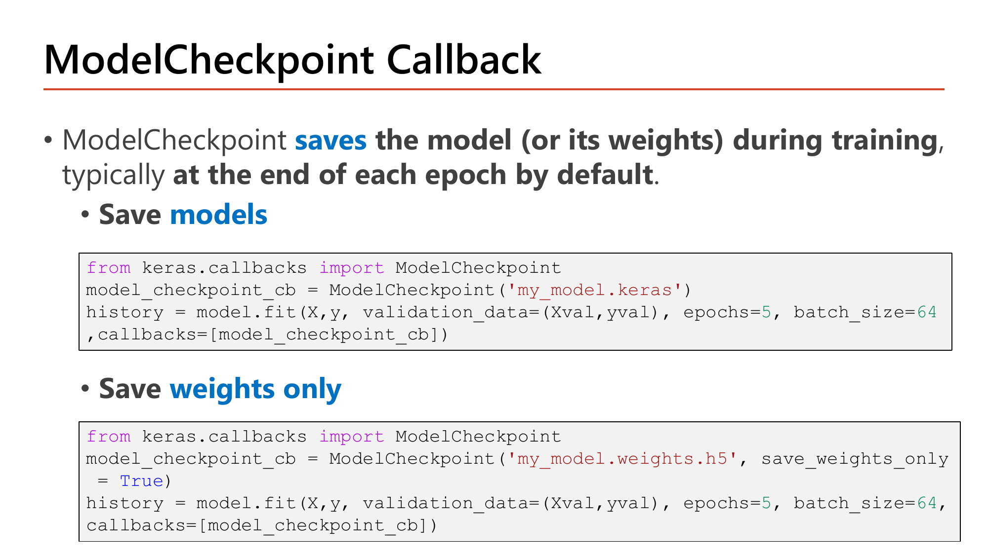 Slide: ModelCheckpoint callback. It saves the model or its weights during training, typically at the end of each epoch by default. Two code examples: ModelCheckpoint('my_model.keras') saving the whole model, and ModelCheckpoint('my_model.weights.h5', save_weights_only=True) saving weights only