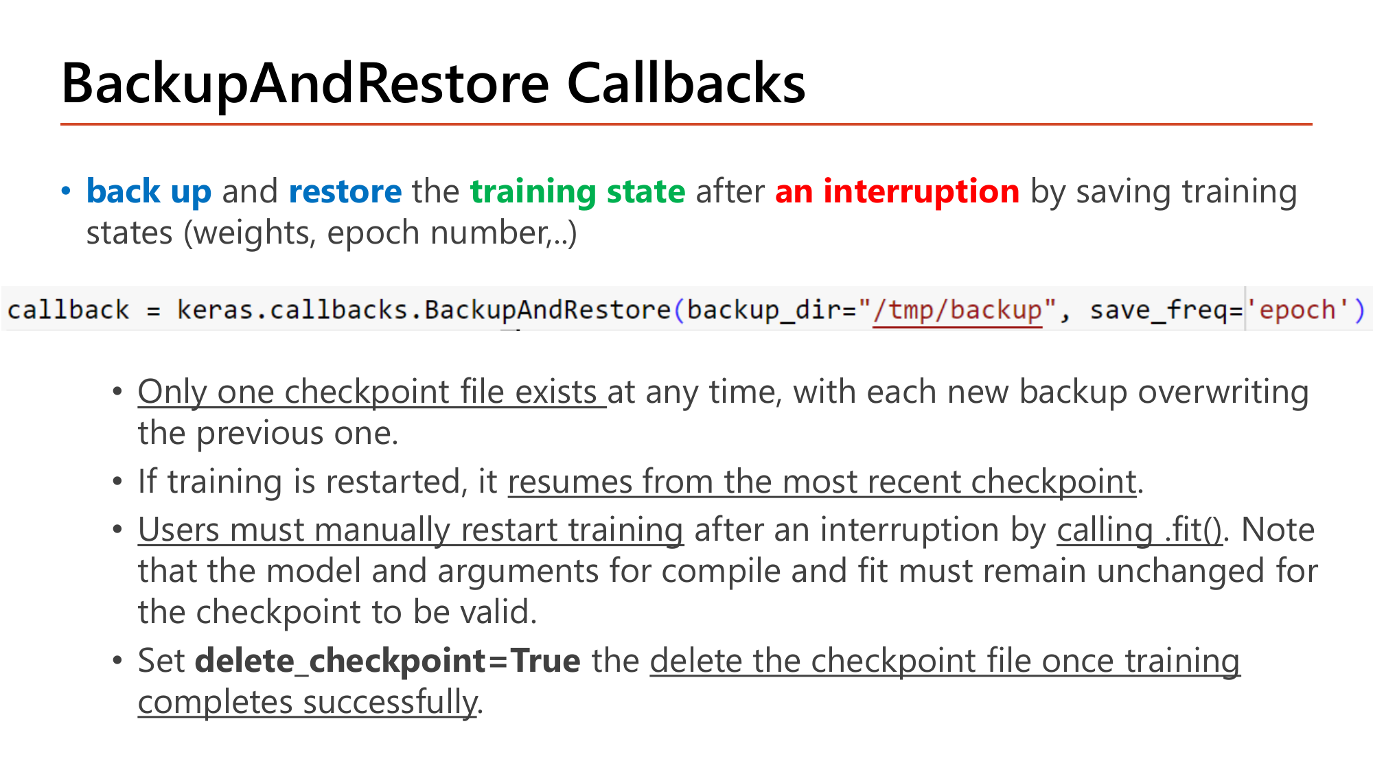 Slide: BackupAndRestore callbacks. Code BackupAndRestore(backup_dir='/tmp/backup', save_freq='epoch'). Only one checkpoint file exists at any time and each backup overwrites the previous; restarting training resumes from the most recent checkpoint; users must manually restart training by calling .fit() with unchanged model and compile/fit arguments; delete_checkpoint=True removes the file after successful training