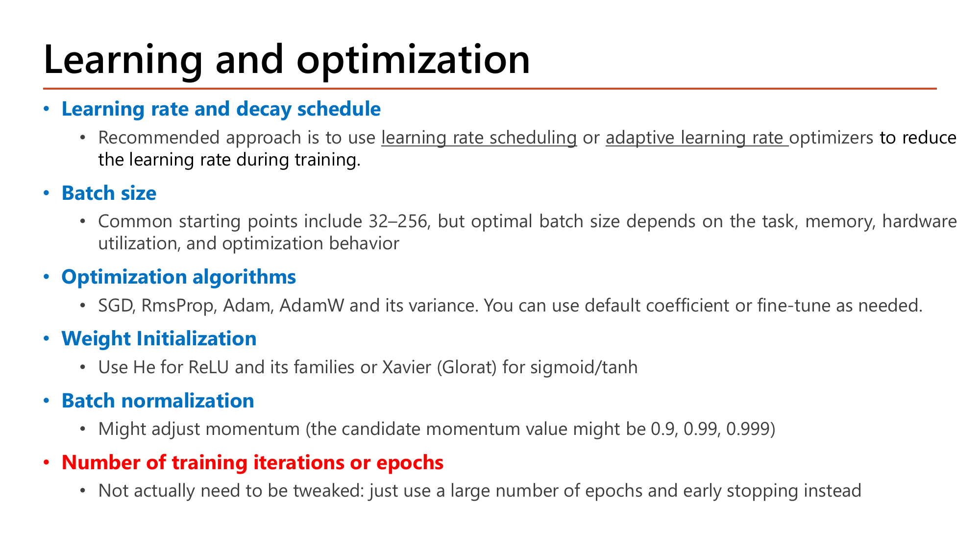 Slide: Learning and optimization hyperparameters. Learning rate and decay schedule: use learning rate scheduling or adaptive optimizers to reduce the learning rate during training. Batch size: common starting points 32 to 256. Optimization algorithms: SGD, RmsProp, Adam, AdamW. Weight initialization: He for ReLU and its families or Xavier (Glorat) for sigmoid and tanh. Batch normalization: momentum candidates 0.9, 0.99, 0.999. Number of training iterations or epochs: use a large number of epochs and early stopping instead