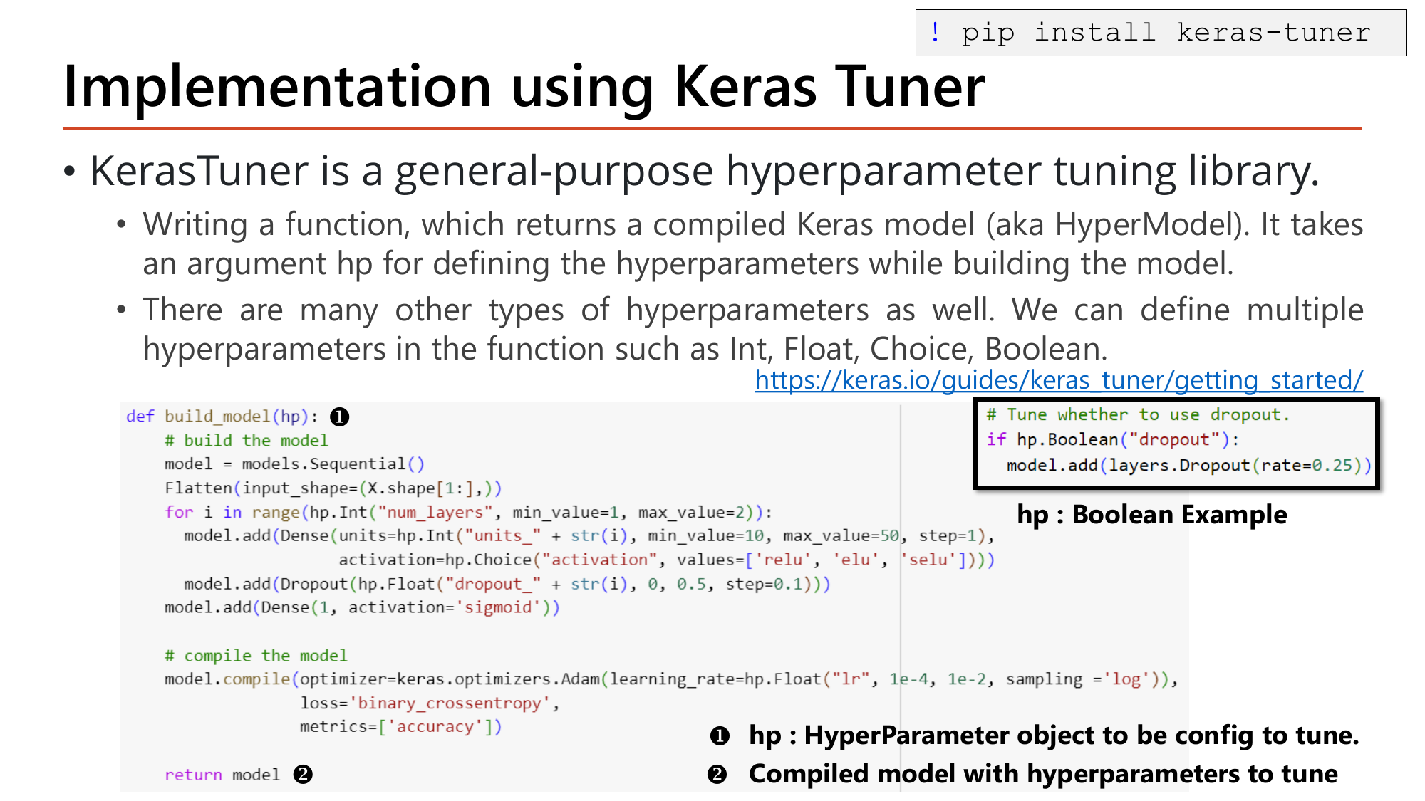 Slide: Implementation using Keras Tuner. pip install keras-tuner. A HyperModel is a function build_model(hp) returning a compiled Keras model, where hp is the HyperParameter object. Code loops over hp.Int('num_layers', 1, 2) adding Dense with units=hp.Int('units_'+str(i), 10, 50, step=1) and activation=hp.Choice('activation', ['relu','elu','selu']) plus Dropout(hp.Float('dropout_'+str(i), 0, 0.5, step=0.1)); output Dense(1, sigmoid); compiled with Adam(learning_rate=hp.Float('lr', 1e-4, 1e-2, sampling='log')). A boxed example shows hp.Boolean('dropout')