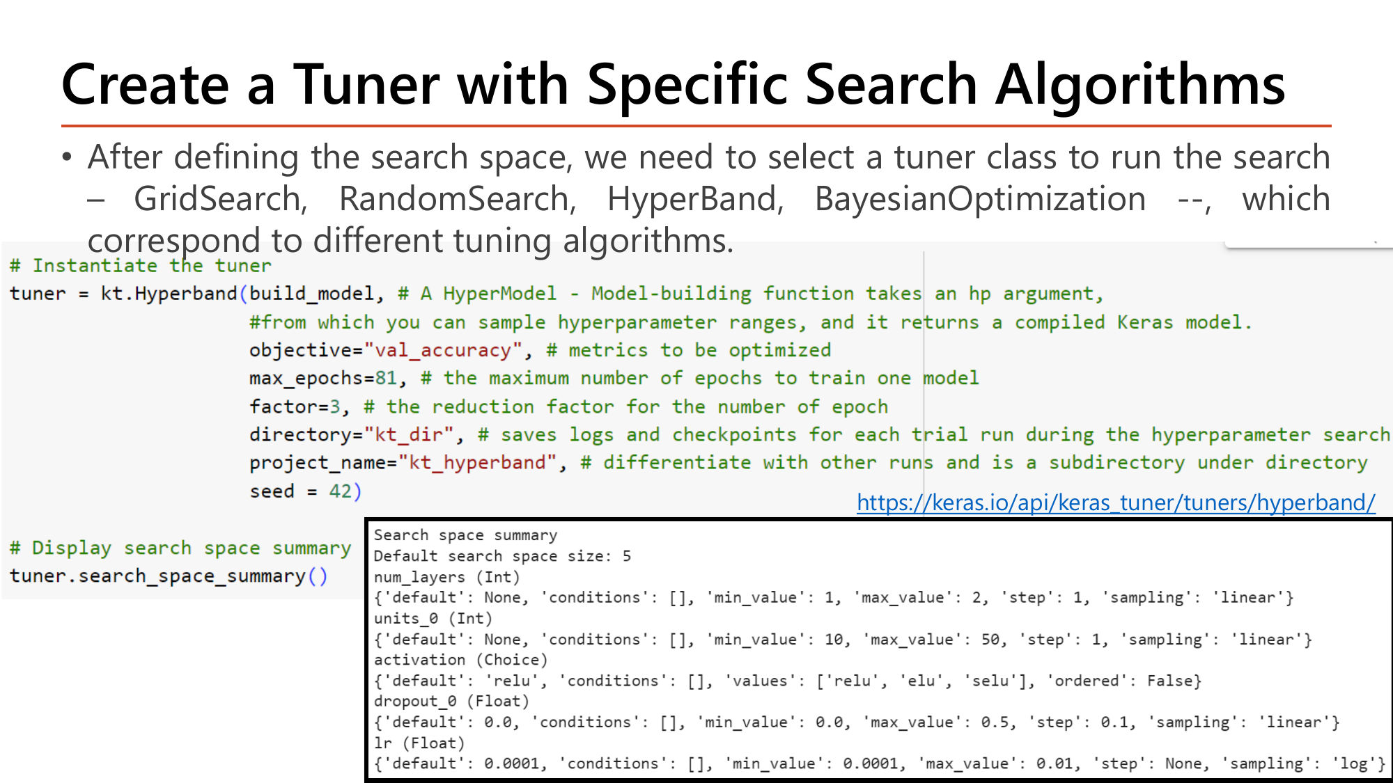 Slide: Create a Tuner with Specific Search Algorithms. Choose a tuner class among GridSearch, RandomSearch, HyperBand and BayesianOptimization. Code: tuner = kt.Hyperband(build_model, objective='val_accuracy', max_epochs=81, factor=3, directory='kt_dir', project_name='kt_hyperband', seed=42) followed by tuner.search_space_summary() whose output reports default search space size 5 listing num_layers, units_0, activation, dropout_0 and lr