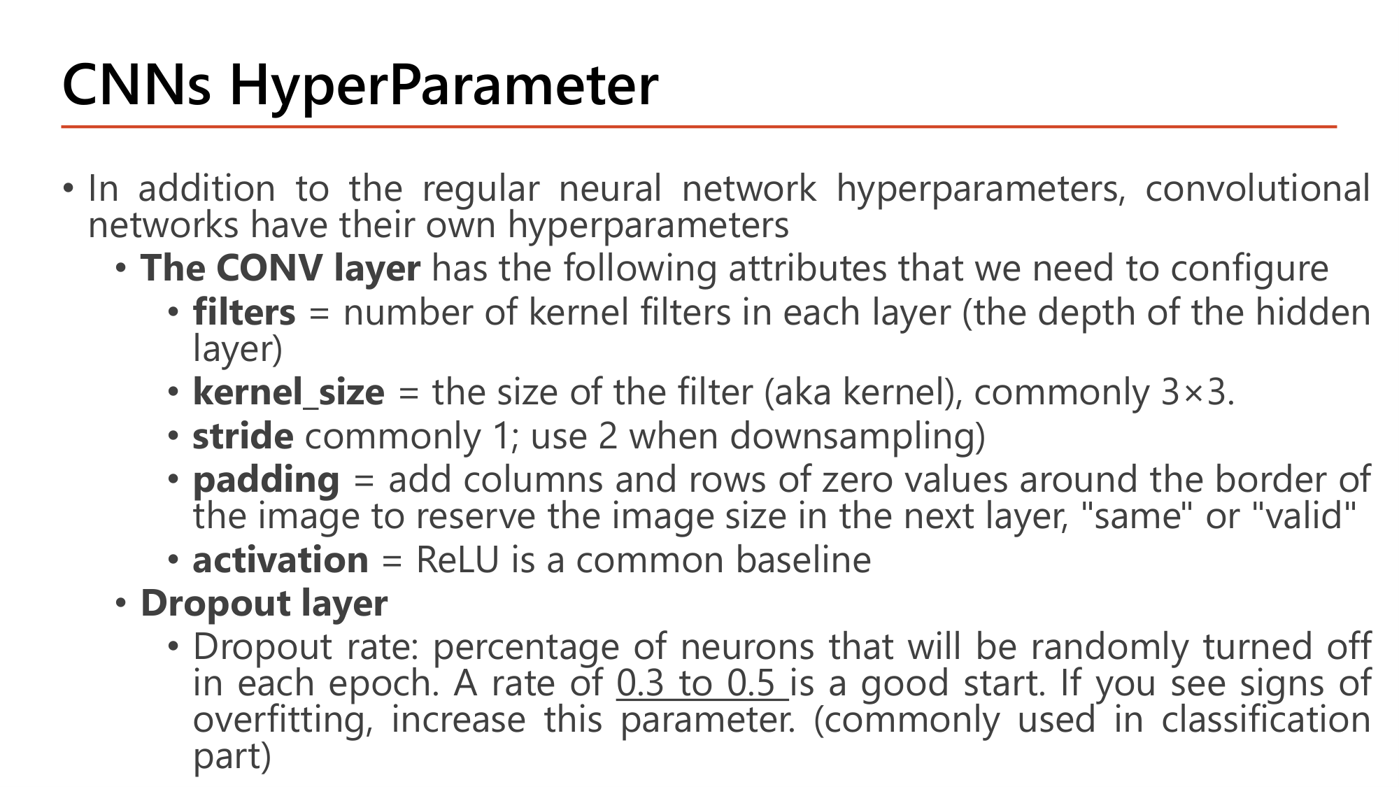 Slide: CNNs HyperParameter. The CONV layer attributes: filters = number of kernel filters in each layer (depth of the hidden layer); kernel_size = size of the filter, commonly 3x3; stride commonly 1, use 2 when downsampling; padding = add zeros around the border, same or valid; activation = ReLU is a common baseline. Dropout layer: dropout rate 0.3 to 0.5 is a good start, increase if overfitting, commonly used in the classification part