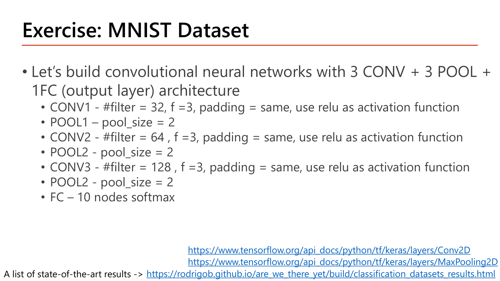 Slide: Exercise: MNIST Dataset. Build a CNN with 3 CONV + 3 POOL + 1 FC (output layer): CONV1 32 filters, f=3, padding same, relu; POOL1 pool_size 2; CONV2 64 filters, f=3, padding same, relu; POOL2 pool_size 2; CONV3 128 filters, f=3, padding same, relu; POOL pool_size 2; FC 10 nodes softmax