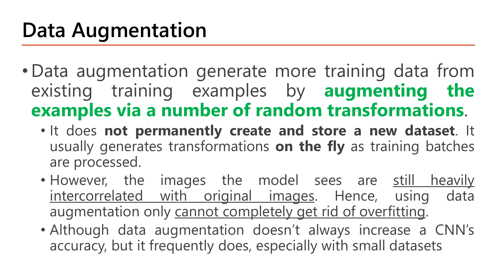Slide: Data Augmentation generates more training data from existing training examples by augmenting the examples via a number of random transformations. It does not permanently create and store a new dataset; it usually generates transformations on the fly as training batches are processed. The images are still heavily intercorrelated with original images, so data augmentation alone cannot completely get rid of overfitting. It does not always increase accuracy but frequently does, especially with small datasets