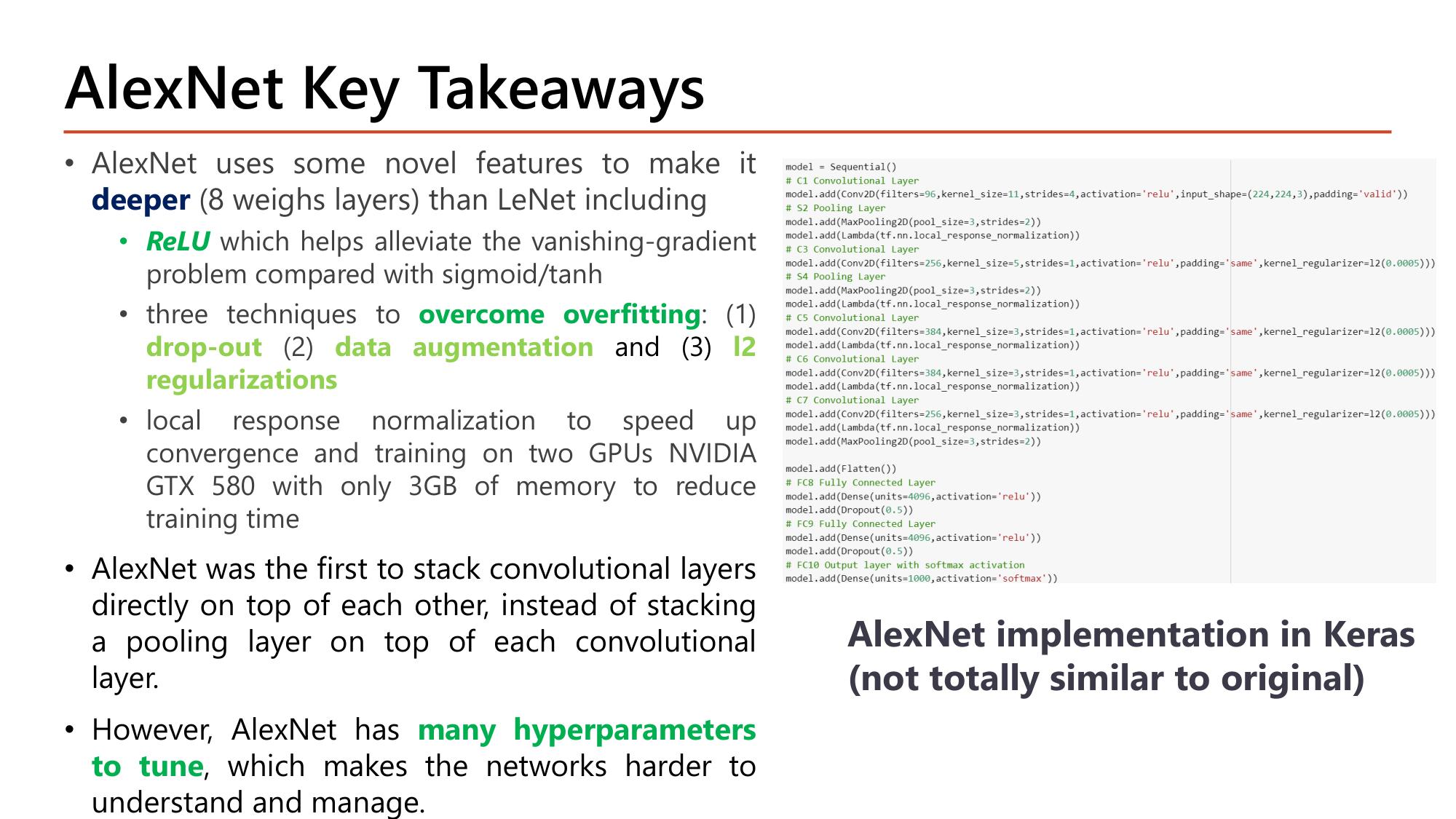 Slide: AlexNet Key Takeaways. Novel features to make it deeper (8 weight layers) than LeNet: ReLU which alleviates vanishing gradient compared with sigmoid/tanh; three techniques to overcome overfitting: dropout, data augmentation, L2 regularization; local response normalization and training on two GTX 580 GPUs with 3GB memory. First to stack convolutional layers directly on top of each other. However, AlexNet has many hyperparameters to tune. Keras implementation code shown