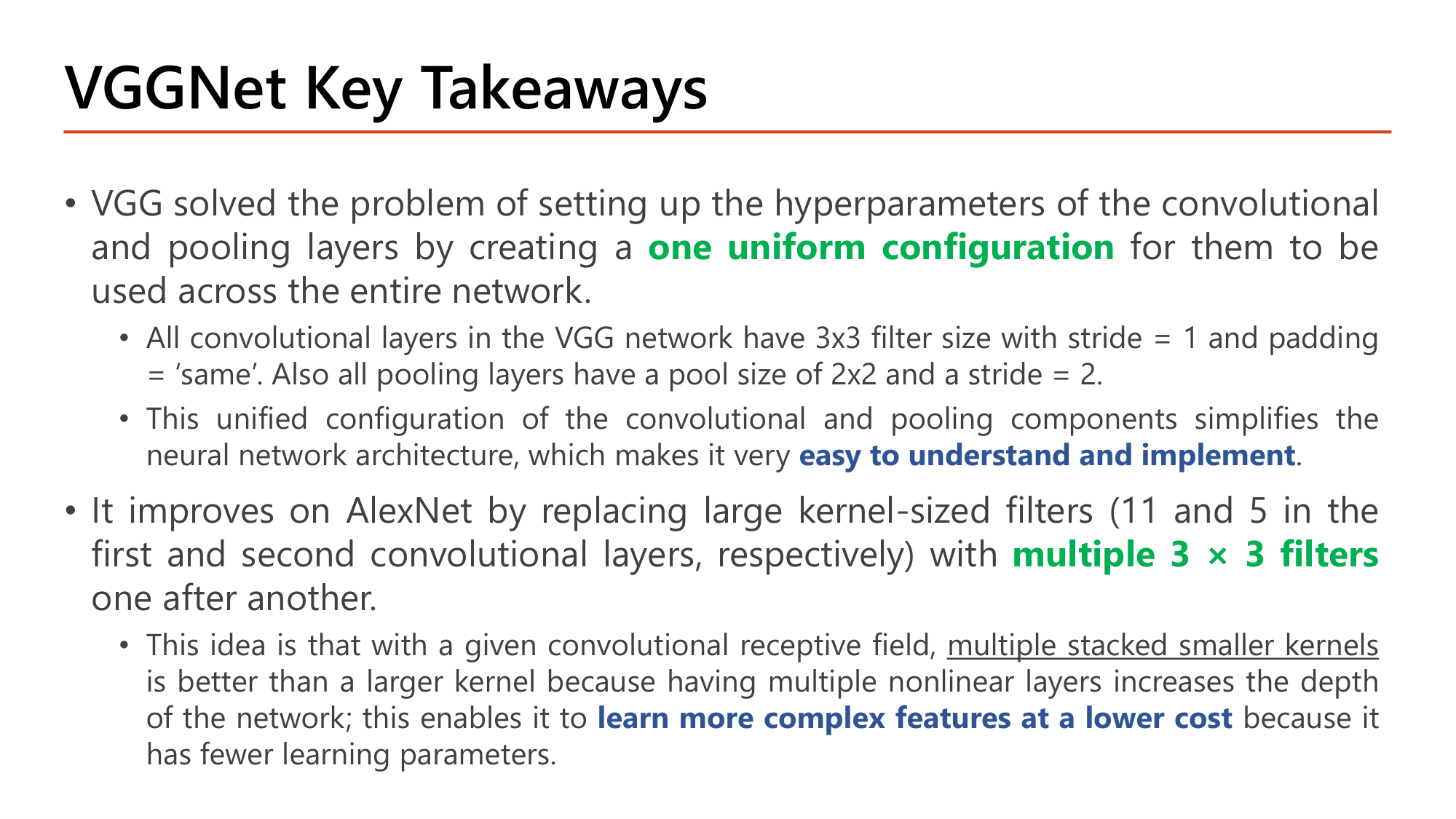 Slide: VGGNet Key Takeaways. VGG solved the problem of setting up hyperparameters of conv and pooling layers by creating one uniform configuration across the entire network: all conv layers 3x3 filter, stride 1, padding same; all pooling layers pool size 2x2, stride 2. This makes it easy to understand and implement. It improves on AlexNet by replacing large kernel-sized filters (11 and 5) with multiple 3x3 filters one after another; multiple stacked smaller kernels is better than a larger kernel: more nonlinear layers, learn more complex features at a lower cost because of fewer parameters