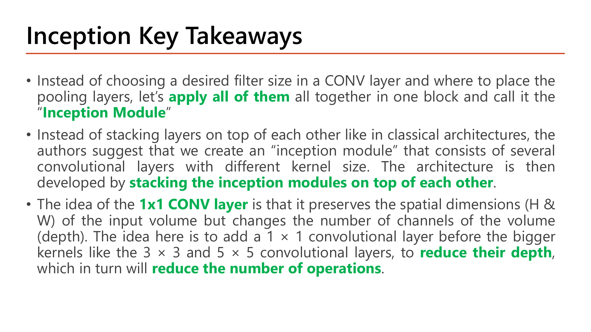 Slide: Inception Key Takeaways. Instead of choosing a desired filter size in a CONV layer and where to place the pooling layers, apply all of them together in one block called the Inception Module. The architecture is developed by stacking the inception modules on top of each other. The 1x1 CONV layer preserves spatial dimensions (H and W) but changes the number of channels (depth); adding a 1x1 conv before bigger 3x3 and 5x5 kernels reduces their depth, which reduces the number of operations