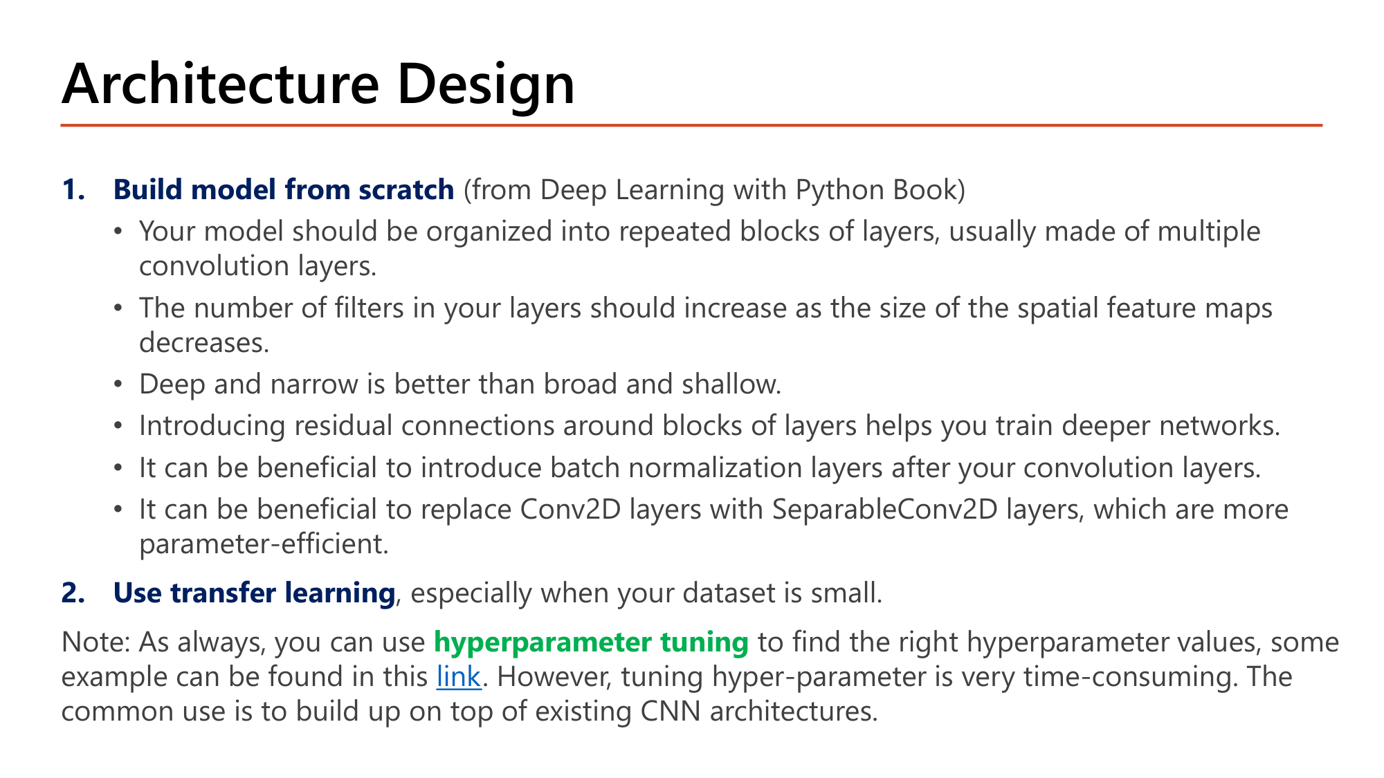 Slide: Architecture Design. 1. Build model from scratch: organize into repeated blocks of layers; number of filters should increase as spatial feature maps decrease; deep and narrow is better than broad and shallow; residual connections help train deeper networks; batch normalization after convolution layers can be beneficial; replace Conv2D with SeparableConv2D for parameter efficiency. 2. Use transfer learning, especially when your dataset is small. Note: hyperparameter tuning is very time-consuming; the common use is to build on top of existing CNN architectures