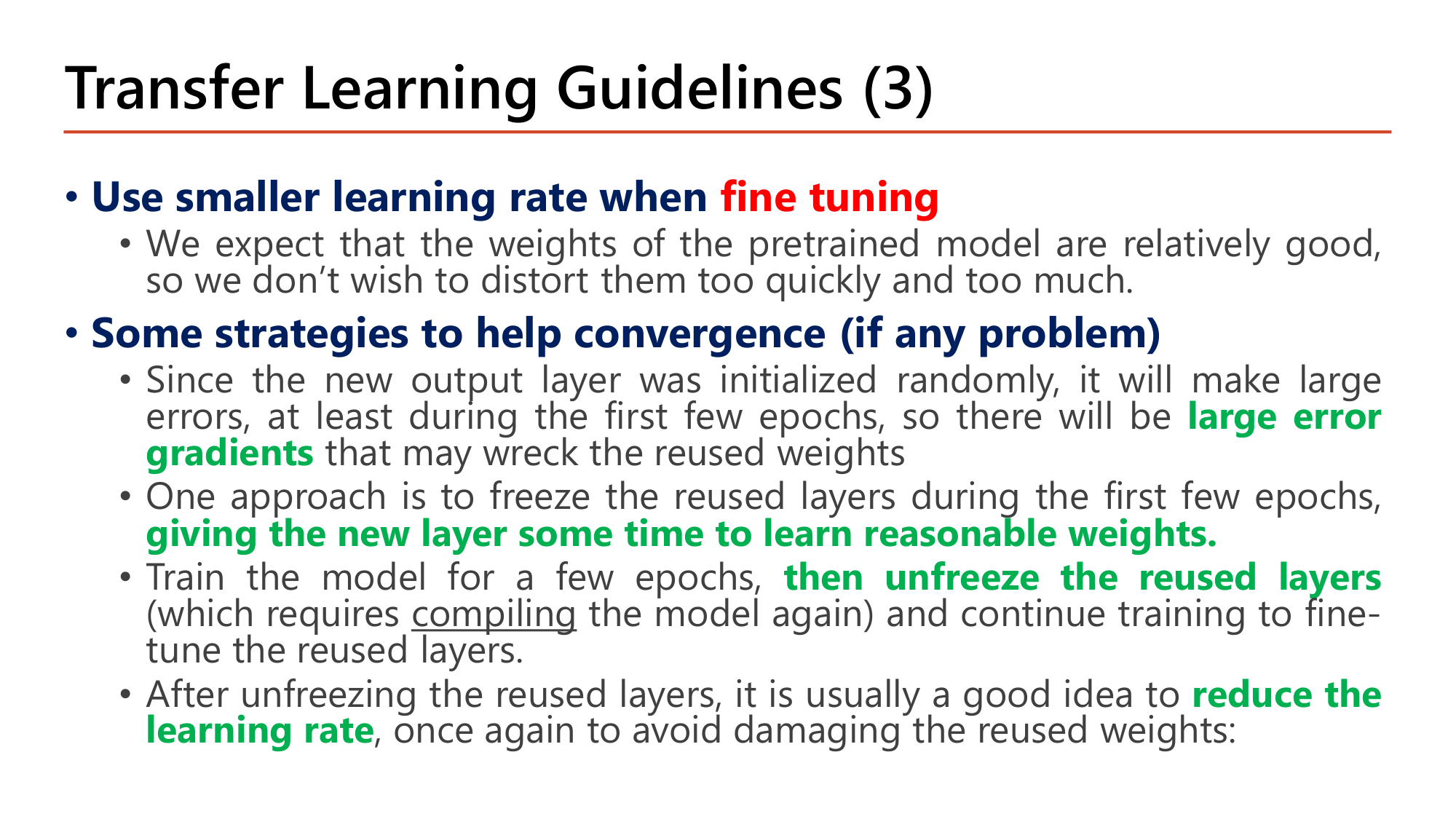 Slide: Transfer Learning Guidelines (3). Use smaller learning rate when fine tuning: pretrained weights are relatively good, do not distort them too quickly. Strategies to help convergence: the new output layer is initialized randomly so there will be large error gradients that may wreck the reused weights; freeze the reused layers during the first few epochs, giving the new layer time to learn reasonable weights; then unfreeze the reused layers (requires compiling the model again) and continue training; after unfreezing reduce the learning rate