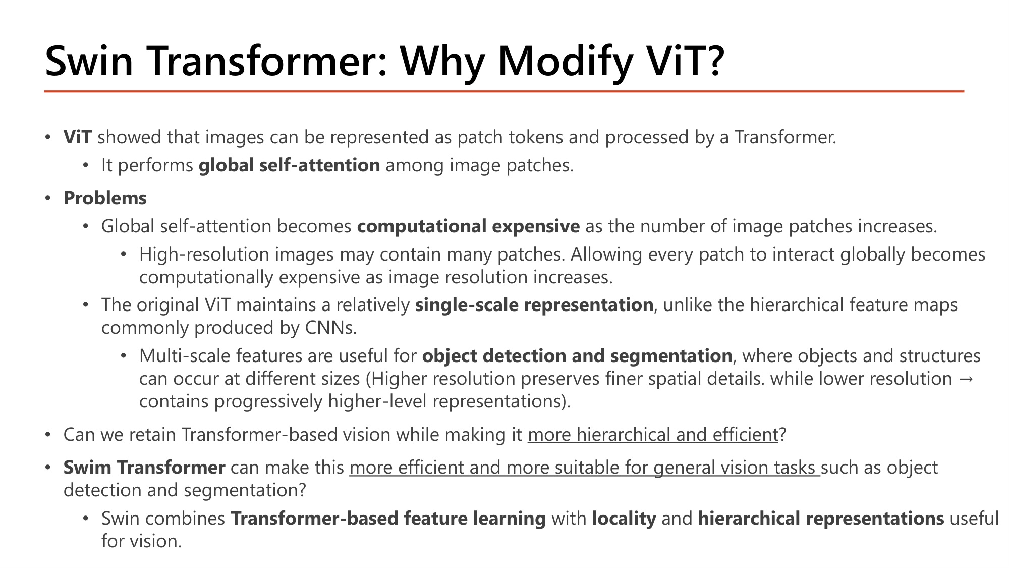 Slide: Swin Transformer: Why Modify ViT? ViT performs global self-attention among image patches. Problems: global self-attention becomes computationally expensive as the number of image patches increases (high-resolution images); the original ViT maintains a relatively single-scale representation, unlike hierarchical feature maps of CNNs; multi-scale features are useful for object detection and segmentation. Swin combines Transformer-based feature learning with locality and hierarchical representations
