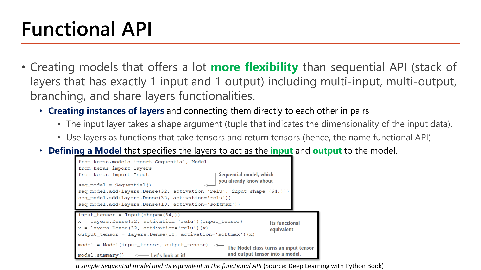 Slide: Functional API. Creating models that offer more flexibility than the sequential API (a stack of layers with exactly 1 input and 1 output), including multi-input, multi-output, branching and shared layers. Create instances of layers and connect them in pairs; the input layer takes a shape argument; use layers as functions that take tensors and return tensors; define a Model specifying input and output. Code: seq_model = Sequential() with Dense(32, relu, input_shape=(64,)), Dense(32, relu), Dense(10, softmax); functional equivalent: input_tensor = Input(shape=(64,)), x = layers.Dense(32, activation='relu')(input_tensor), x = layers.Dense(32, activation='relu')(x), output_tensor = layers.Dense(10, activation='softmax')(x), model = Model(input_tensor, output_tensor)