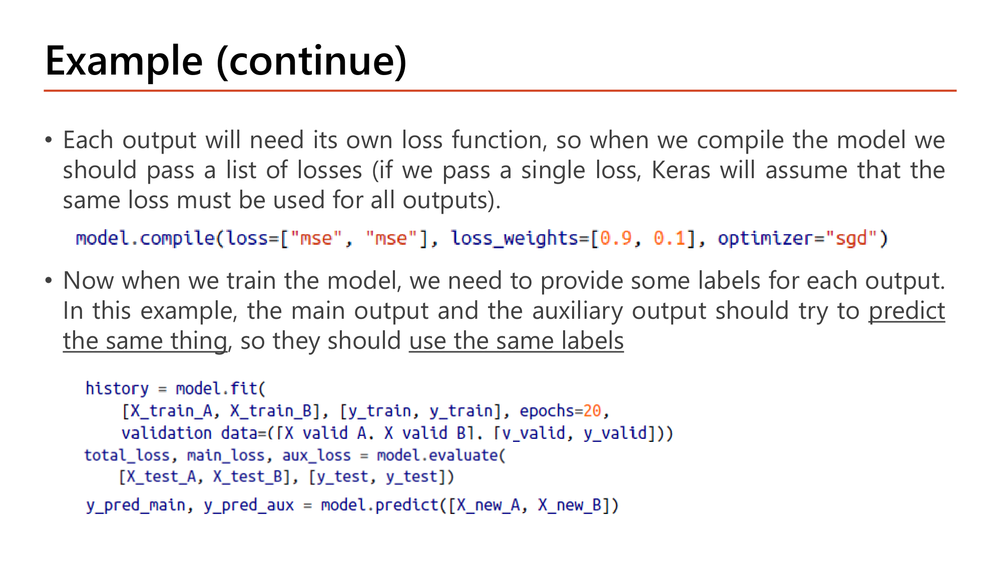 Slide: Example (continue). Each output needs its own loss function, so pass a list of losses when compiling (a single loss is used for all outputs). model.compile(loss=["mse", "mse"], loss_weights=[0.9, 0.1], optimizer="sgd"). When training, provide labels for each output; main and auxiliary outputs predict the same thing so use the same labels. history = model.fit([X_train_A, X_train_B], [y_train, y_train], epochs=20, validation_data=([X_valid_A, X_valid_B], [y_valid, y_valid])); total_loss, main_loss, aux_loss = model.evaluate([X_test_A, X_test_B], [y_test, y_test]); y_pred_main, y_pred_aux = model.predict([X_new_A, X_new_B])
