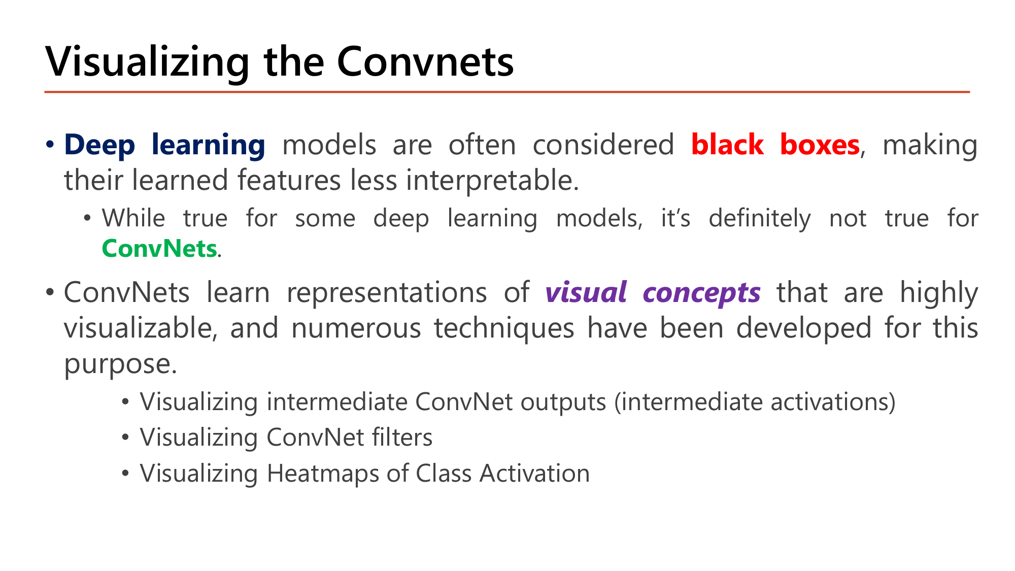 Slide: Visualizing the Convnets. Deep learning models are often considered black boxes, making their learned features less interpretable. This is definitely not true for ConvNets: they learn representations of visual concepts that are highly visualizable. Techniques: visualizing intermediate ConvNet outputs (intermediate activations), visualizing ConvNet filters, visualizing heatmaps of class activation