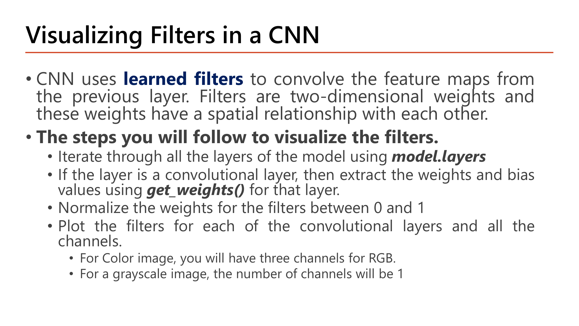Slide: Visualizing Filters in a CNN. CNN uses learned filters to convolve the feature maps from the previous layer; filters are two-dimensional weights with a spatial relationship. Steps: iterate through all layers using model.layers; if the layer is convolutional, extract weights and bias using get_weights(); normalize the weights between 0 and 1; plot the filters for each convolutional layer and all channels (three channels for RGB, one for grayscale)