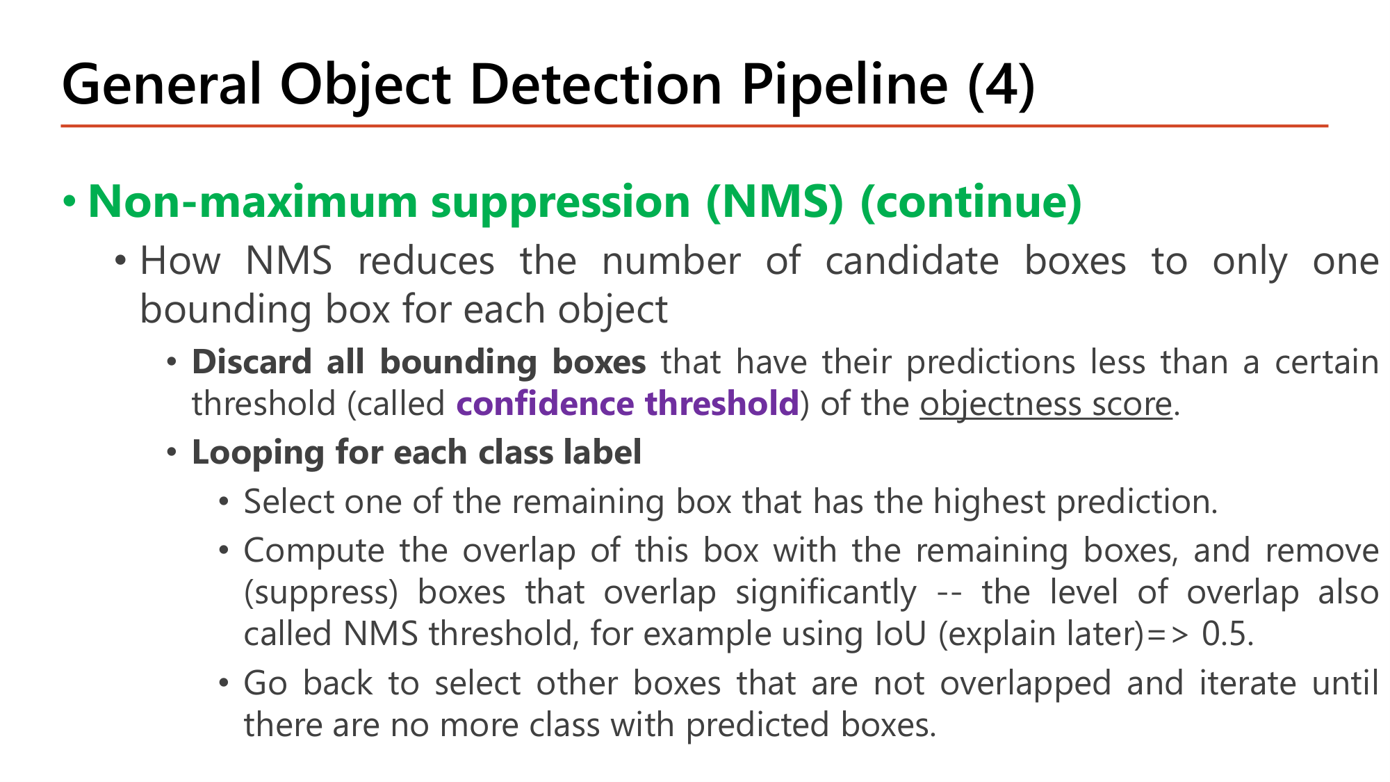 Slide: General Object Detection Pipeline (4). Non-maximum suppression (NMS) (continue). Discard all bounding boxes with predictions less than a certain threshold (confidence threshold) of the objectness score. Looping for each class label: select the remaining box with the highest prediction; compute the overlap of this box with the remaining boxes and remove (suppress) boxes that overlap significantly (NMS threshold, e.g. IoU 0.5); go back to select other boxes that are not overlapped and iterate until no more class with predicted boxes