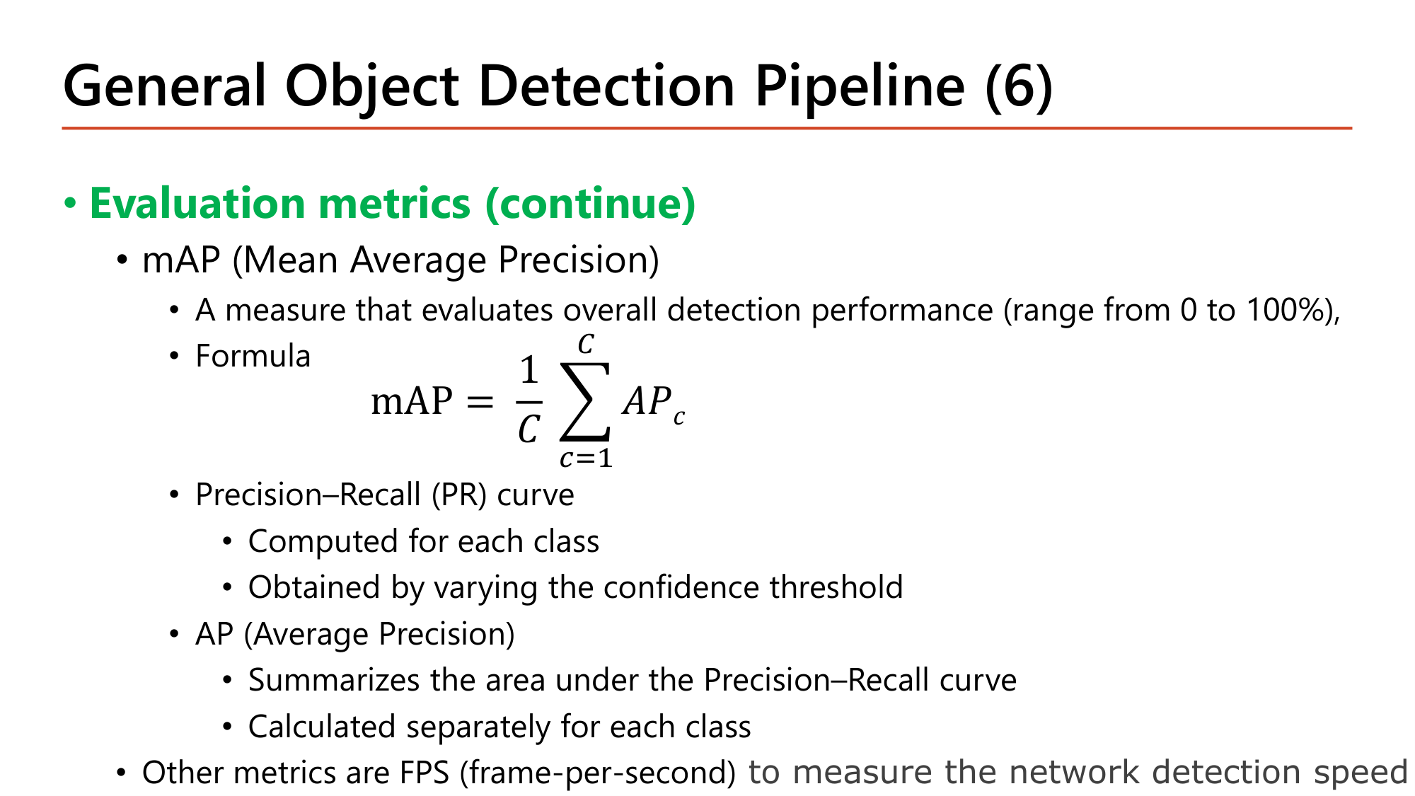 Slide: General Object Detection Pipeline (6). Evaluation metrics (continue). mAP (Mean Average Precision): a measure of overall detection performance (0 to 100%). Formula mAP = (1/C) sum over c of AP_c. Precision-Recall (PR) curve: computed for each class, obtained by varying the confidence threshold. AP (Average Precision): summarizes the area under the Precision-Recall curve, calculated separately for each class. Other metrics: FPS (frames per second) to measure detection speed