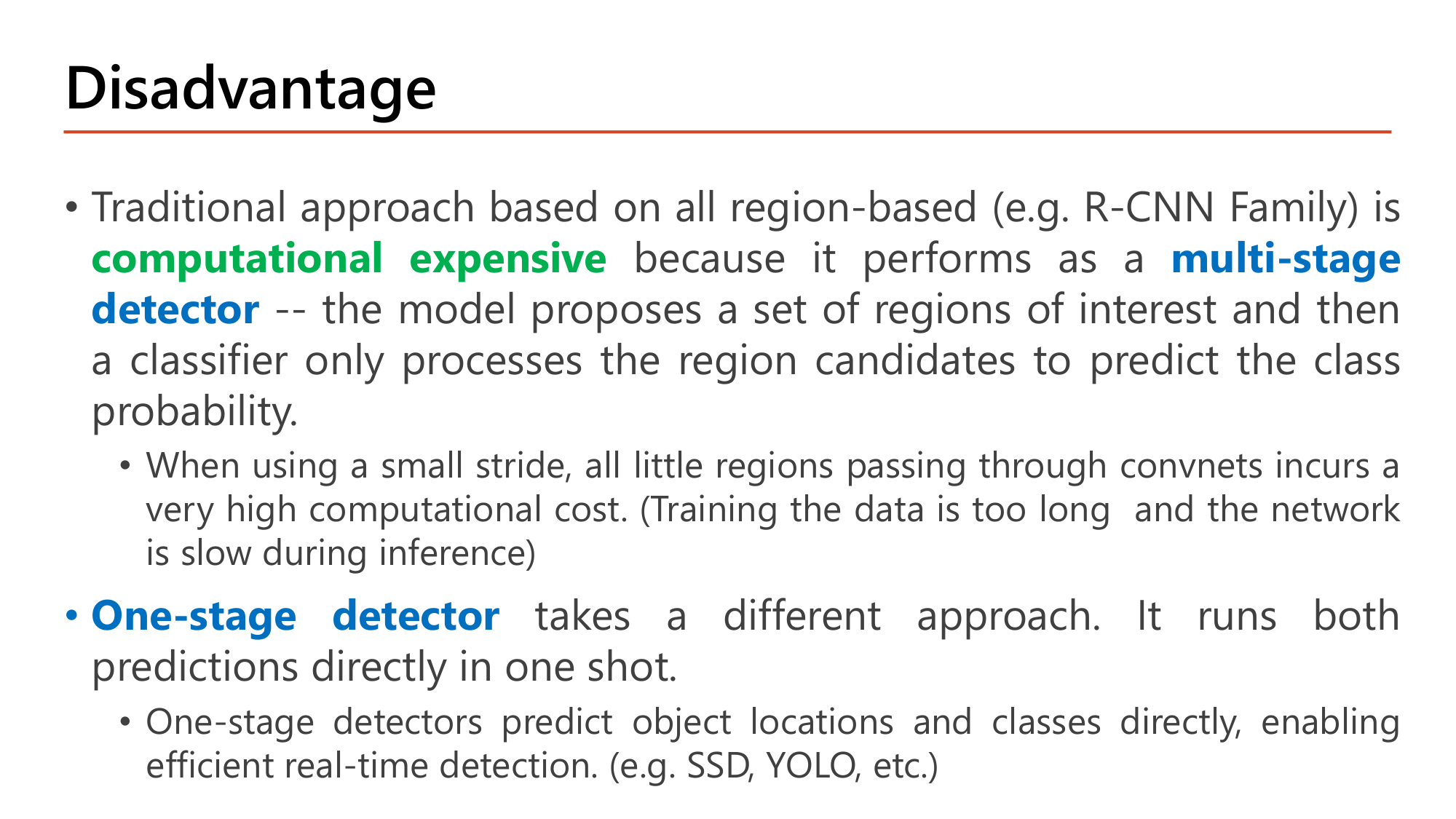 Slide: Disadvantage. The traditional region-based approach (R-CNN family) is computationally expensive because it performs as a multi-stage detector: the model proposes a set of regions of interest and then a classifier processes the region candidates. With a small stride, all little regions passing through convnets incur very high computational cost. One-stage detector takes a different approach: it runs both predictions directly in one shot, predicting object locations and classes directly, enabling efficient real-time detection (SSD, YOLO)