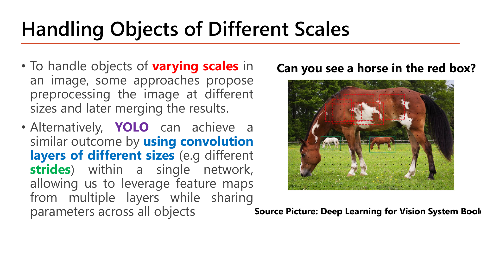Slide: Handling Objects of Different Scales. To handle objects of varying scales, some approaches preprocess the image at different sizes and merge the results. Alternatively YOLO achieves a similar outcome by using convolution layers of different sizes (e.g. different strides) within a single network, leveraging feature maps from multiple layers while sharing parameters. Image: a large horse in front and two small horses behind, with small red boxes on the large horse's body. Can you see a horse in the red box?