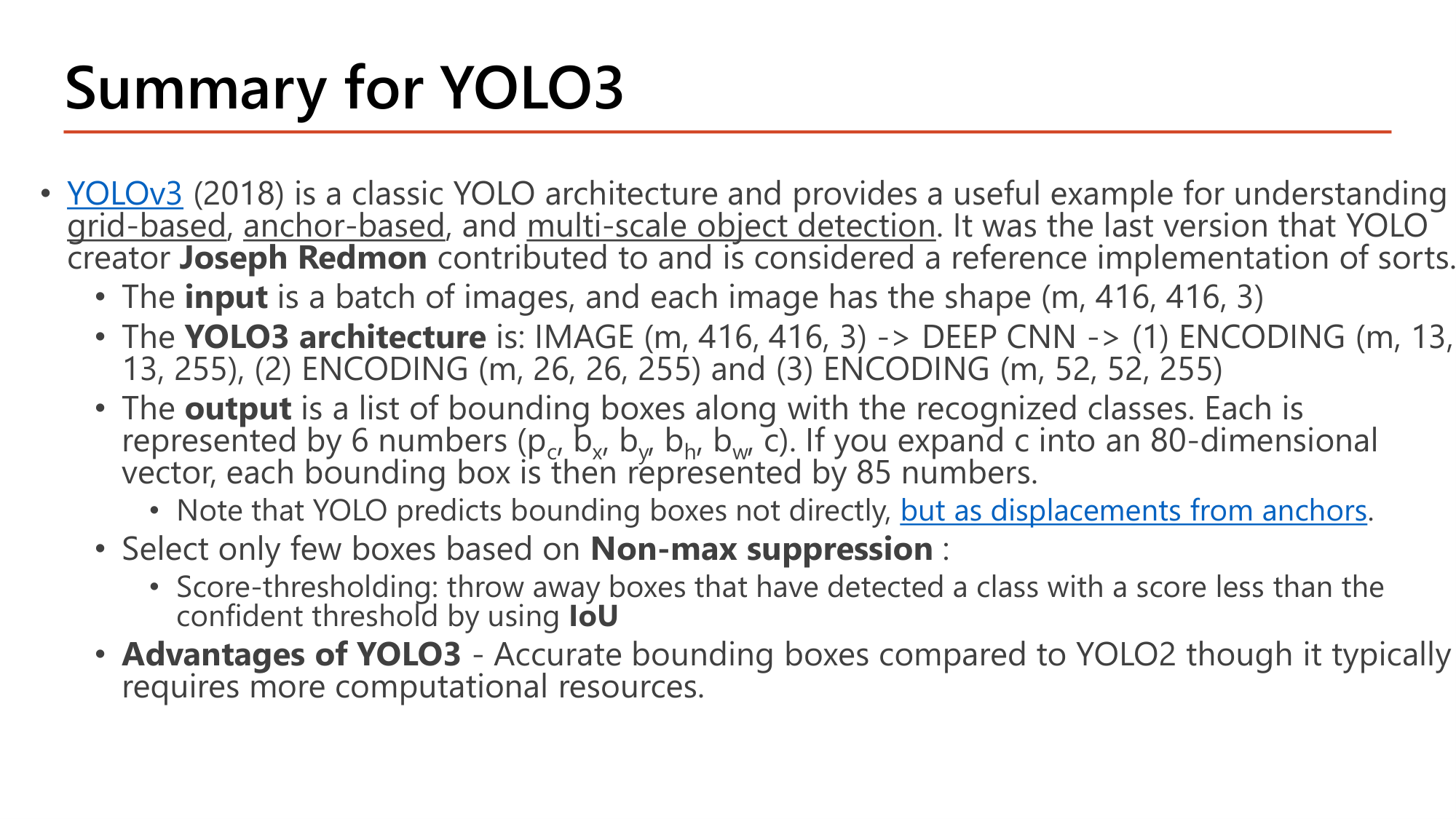 Slide: Summary for YOLO3. YOLOv3 (2018) is a classic YOLO architecture for understanding grid-based, anchor-based, and multi-scale object detection; the last version by Joseph Redmon. Input: batch of images (m, 416, 416, 3). Architecture: IMAGE -> DEEP CNN -> ENCODING (m, 13, 13, 255), (m, 26, 26, 255), (m, 52, 52, 255). Output: list of bounding boxes with classes, each represented by 6 numbers (pc, bx, by, bh, bw, c); expanding c into an 80-dimensional vector gives 85 numbers. YOLO predicts boxes as displacements from anchors. Select boxes using non-max suppression with score-thresholding. Advantage: accurate bounding boxes compared to YOLO2 but more computational resources