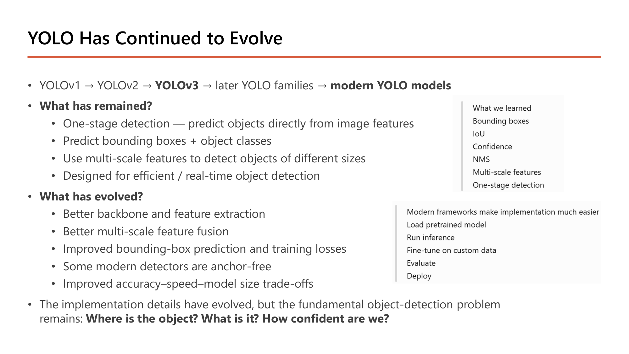 Slide: YOLO Has Continued to Evolve. YOLOv1, YOLOv2, YOLOv3, later YOLO families, modern YOLO models. What has remained: one-stage detection; predict bounding boxes + object classes; multi-scale features; designed for efficient / real-time object detection. What has evolved: better backbone and feature extraction; better multi-scale feature fusion; improved bounding-box prediction and training losses; some modern detectors are anchor-free; improved accuracy-speed-model size trade-offs. The fundamental problem remains: Where is the object? What is it? How confident are we?